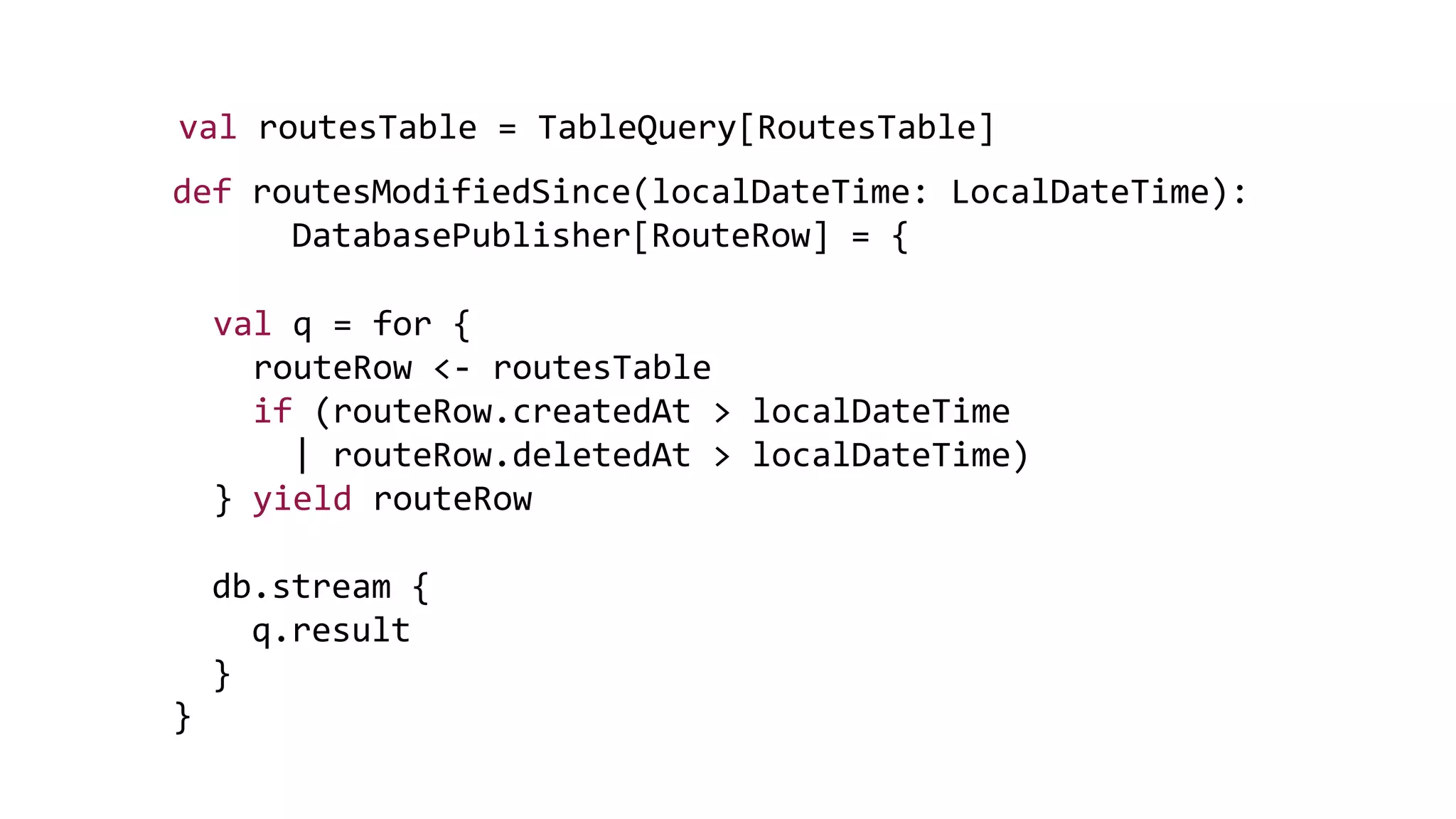 def routesModifiedSince(localDateTime: LocalDateTime):
DatabasePublisher[RouteRow] = {
}
val routesTable = TableQuery[RoutesTable]
val q = for {
routeRow <- routesTable
if (routeRow.createdAt > localDateTime
| routeRow.deletedAt > localDateTime)
} yield routeRow
db.stream {
q.result
}
 