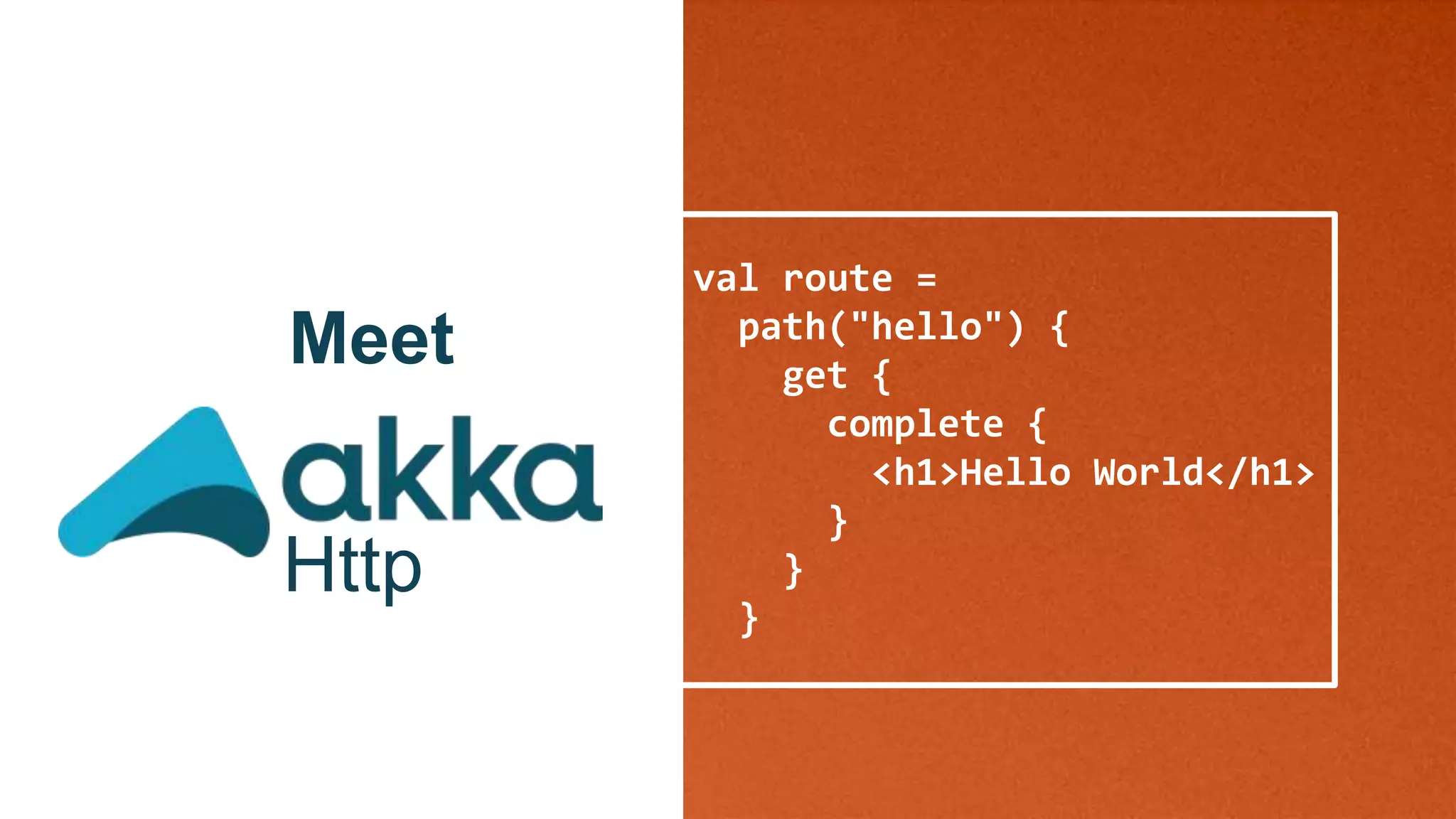val route =
path("hello") {
get {
complete {
<h1>Hello World</h1>
}
}
}
Meet
Http
 
