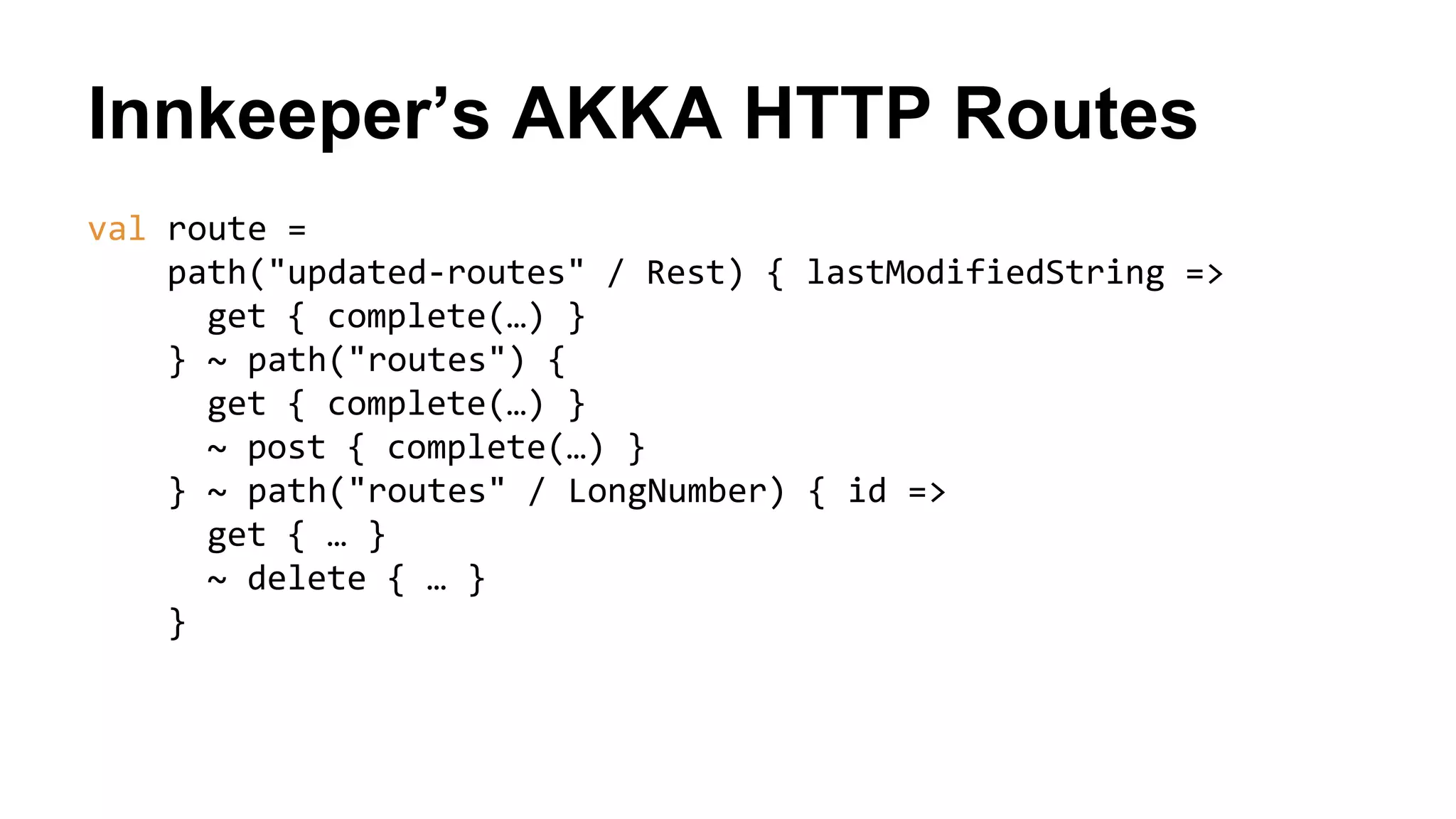 Innkeeper’s AKKA HTTP Routes
val route =
path("updated-routes" / Rest) { lastModifiedString =>
get { complete(…) }
} ~ path("routes") {
get { complete(…) }
~ post { complete(…) }
} ~ path("routes" / LongNumber) { id =>
get { … }
~ delete { … }
}
 