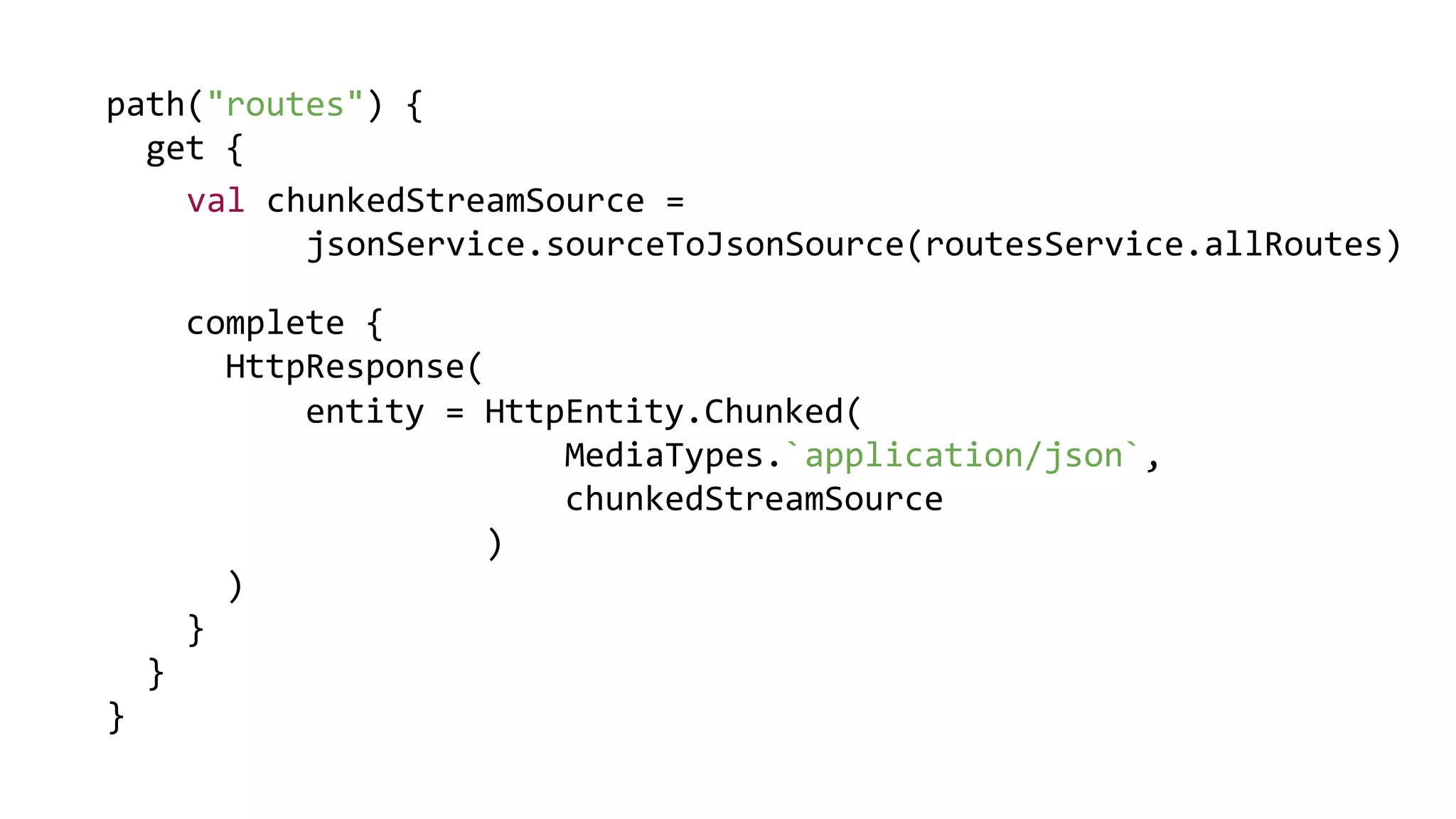 path("routes") {
get {
complete {
HttpResponse(
)
}
}
}
entity = HttpEntity.Chunked(
MediaTypes.`application/json`,
chunkedStreamSource
)
val chunkedStreamSource =
jsonService.sourceToJsonSource(routesService.allRoutes)
 