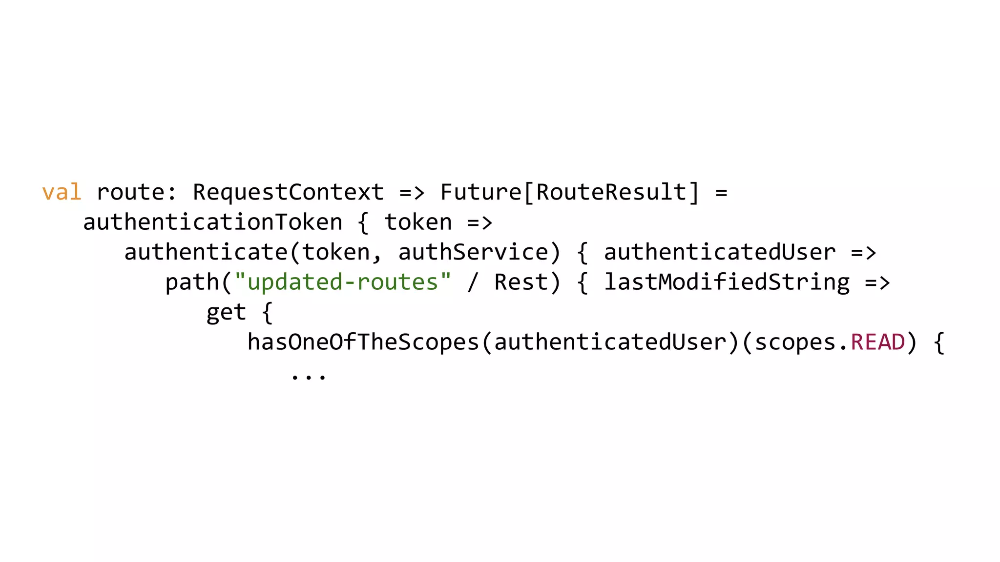 val route: RequestContext => Future[RouteResult] =
authenticationToken { token =>
authenticate(token, authService) { authenticatedUser =>
path("updated-routes" / Rest) { lastModifiedString =>
get {
hasOneOfTheScopes(authenticatedUser)(scopes.READ) {
...
 