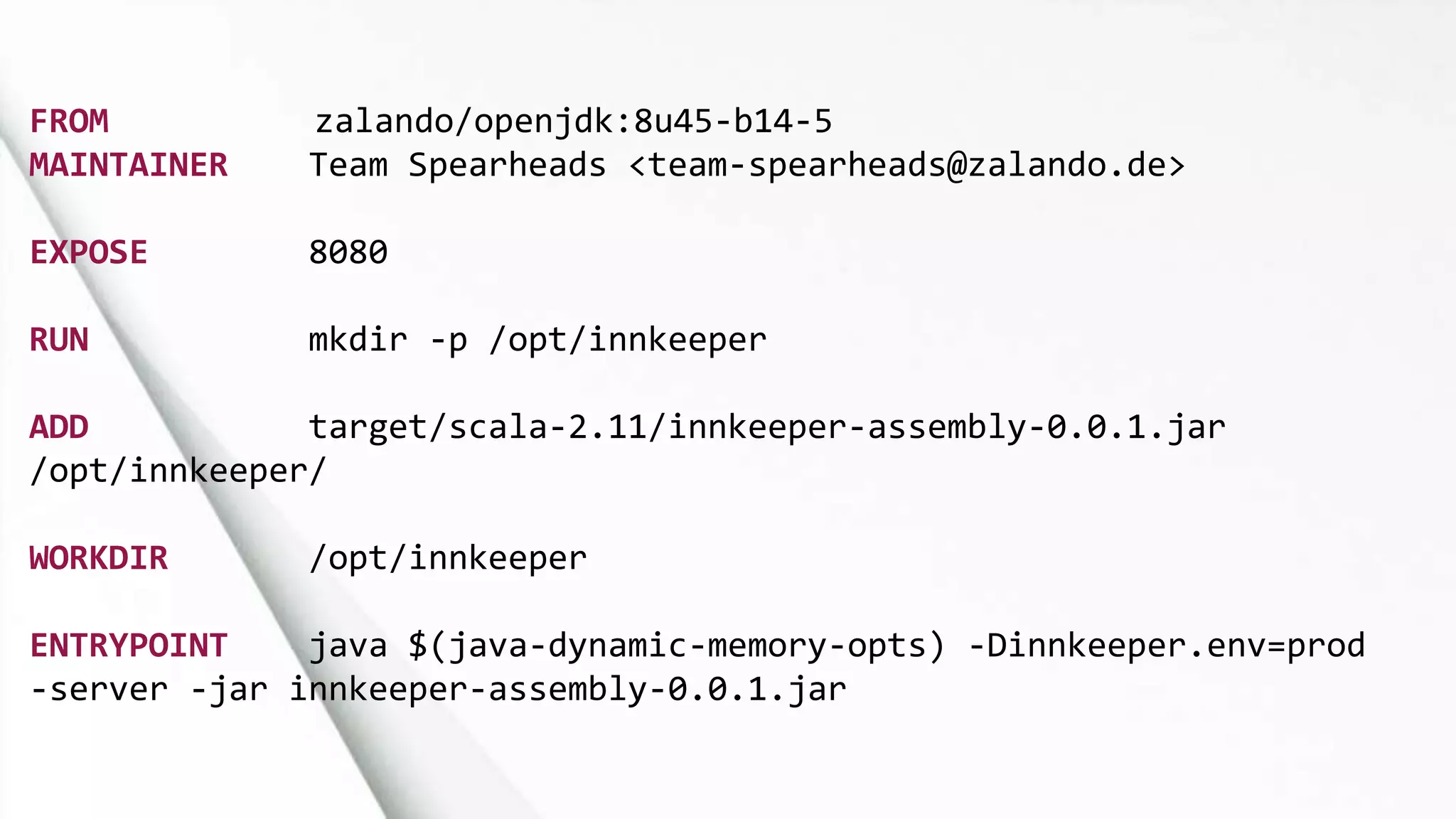 FROM zalando/openjdk:8u45-b14-5
MAINTAINER Team Spearheads <team-spearheads@zalando.de>
EXPOSE 8080
RUN mkdir -p /opt/innkeeper
ADD target/scala-2.11/innkeeper-assembly-0.0.1.jar
/opt/innkeeper/
WORKDIR /opt/innkeeper
ENTRYPOINT java $(java-dynamic-memory-opts) -Dinnkeeper.env=prod
-server -jar innkeeper-assembly-0.0.1.jar
 