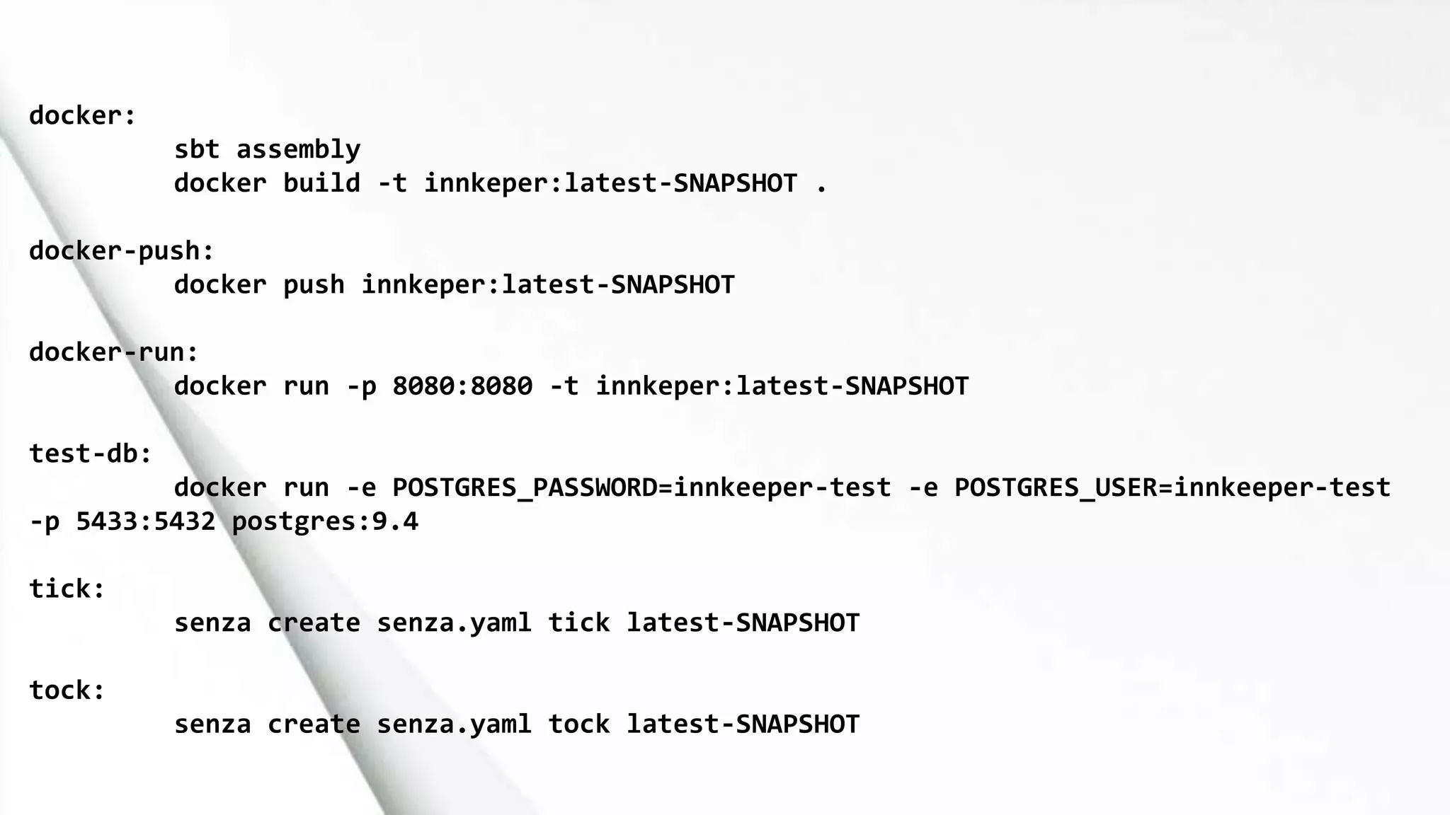 docker:
sbt assembly
docker build -t innkeper:latest-SNAPSHOT .
docker-push:
docker push innkeper:latest-SNAPSHOT
docker-run:
docker run -p 8080:8080 -t innkeper:latest-SNAPSHOT
test-db:
docker run -e POSTGRES_PASSWORD=innkeeper-test -e POSTGRES_USER=innkeeper-test
-p 5433:5432 postgres:9.4
tick:
senza create senza.yaml tick latest-SNAPSHOT
tock:
senza create senza.yaml tock latest-SNAPSHOT
 