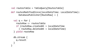 def routesModifiedSince(localDateTime: LocalDateTime):
DatabasePublisher[RouteRow] = {
}
val routesTable = TableQuery[RoutesTable]
val q = for {
routeRow <- routesTable
if (routeRow.createdAt > localDateTime
| routeRow.deletedAt > localDateTime)
} yield routeRow
db.stream {
q.result
}
 