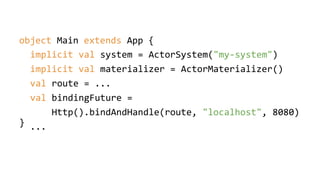 object Main extends App {
}
implicit val system = ActorSystem("my-system")
implicit val materializer = ActorMaterializer()
val route = ...
val bindingFuture =
Http().bindAndHandle(route, "localhost", 8080)
...
 