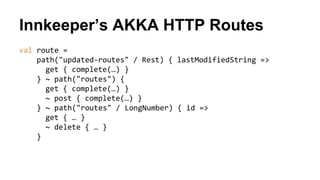 Innkeeper’s AKKA HTTP Routes
val route =
path("updated-routes" / Rest) { lastModifiedString =>
get { complete(…) }
} ~ path("routes") {
get { complete(…) }
~ post { complete(…) }
} ~ path("routes" / LongNumber) { id =>
get { … }
~ delete { … }
}
 