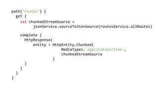 path("routes") {
get {
complete {
HttpResponse(
)
}
}
}
entity = HttpEntity.Chunked(
MediaTypes.`application/json`,
chunkedStreamSource
)
val chunkedStreamSource =
jsonService.sourceToJsonSource(routesService.allRoutes)
 