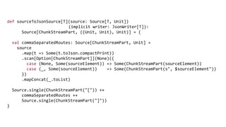 def sourceToJsonSource[T](source: Source[T, Unit])
(implicit writer: JsonWriter[T]):
Source[ChunkStreamPart, ((Unit, Unit), Unit)] = {
val commaSeparatedRoutes: Source[ChunkStreamPart, Unit] =
source
.map(t => Some(t.toJson.compactPrint))
.scan[Option[ChunkStreamPart]](None)({
case (None, Some(sourceElement)) => Some(ChunkStreamPart(sourceElement))
case (_, Some(sourceElement)) => Some(ChunkStreamPart(s", $sourceElement"))
})
.mapConcat(_.toList)
Source.single(ChunkStreamPart("[")) ++
commaSeparatedRoutes ++
Source.single(ChunkStreamPart("]"))
}
 