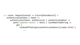 val route: RequestContext => Future[RouteResult] =
authenticationToken { token =>
authenticate(token, authService) { authenticatedUser =>
path("updated-routes" / Rest) { lastModifiedString =>
get {
hasOneOfTheScopes(authenticatedUser)(scopes.READ) {
...
 