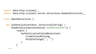 import akka.http.scaladsl._
import akka.http.scaladsl.server.directives.HeaderDirectives._
trait OAuthDirectives {
def authenticationToken: Directive1[String] =
headerValue(optionalValue("authorization")) |
reject {
AuthenticationFailedRejection(
CredentialsMissing,
HttpChallenge("", "")
)
}
...
 
