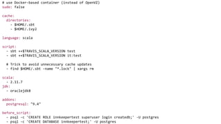 # use Docker-based container (instead of OpenVZ)
sudo: false
cache:
directories:
- $HOME/.sbt
- $HOME/.ivy2
language: scala
script:
- sbt ++$TRAVIS_SCALA_VERSION test
- sbt ++$TRAVIS_SCALA_VERSION it:test
# Trick to avoid unnecessary cache updates
- find $HOME/.sbt -name "*.lock" | xargs rm
scala:
- 2.11.7
jdk:
- oraclejdk8
addons:
postgresql: "9.4"
before_script:
- psql -c 'CREATE ROLE innkeepertest superuser login createdb;' -U postgres
- psql -c 'CREATE DATABASE innkeepertest;' -U postgres
 