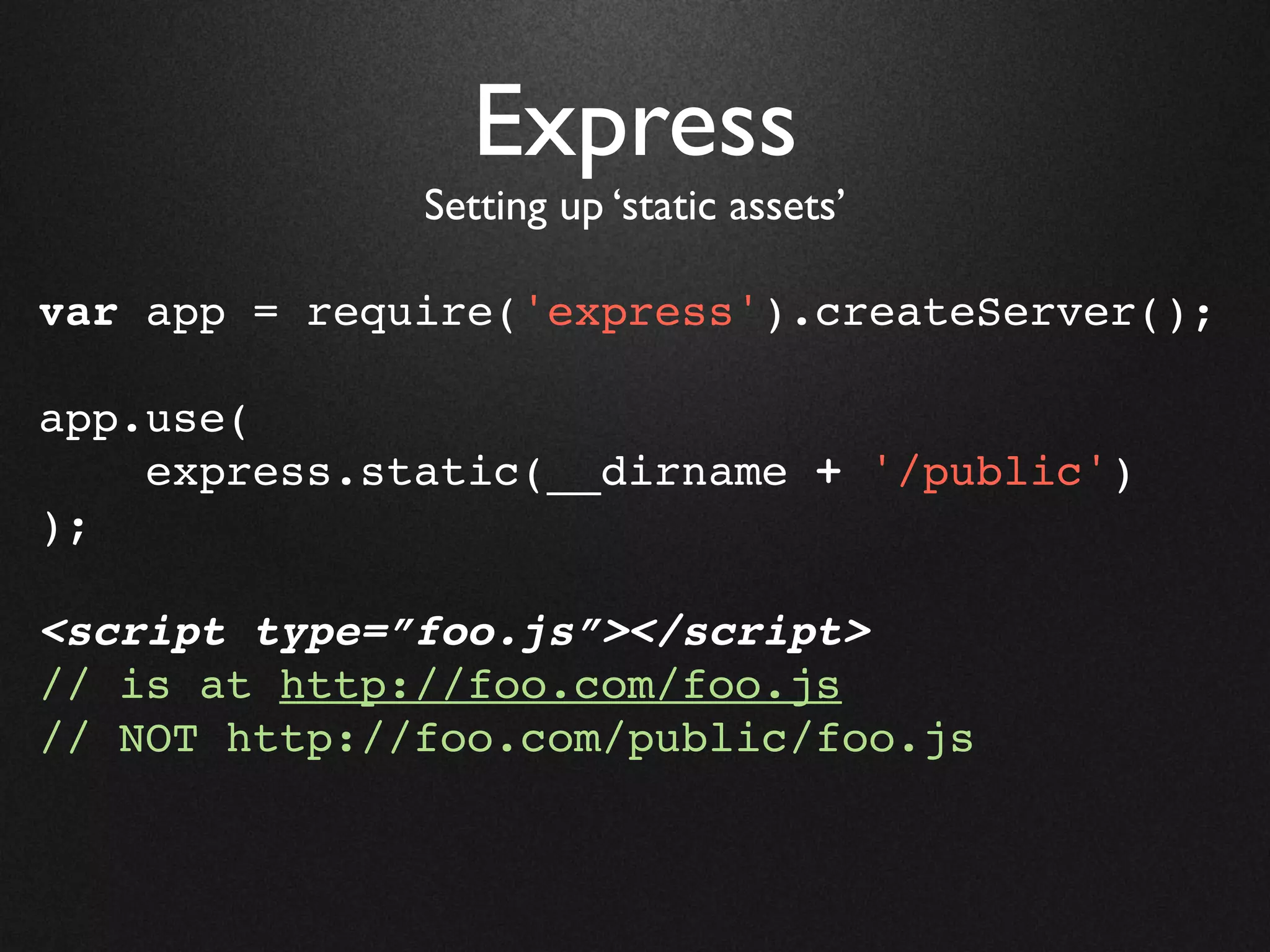 Express
              Setting up ‘static assets’

var app = require('express').createServer();

app.use(
    express.static(__dirname + '/public')
);

<script type=”foo.js”></script>
// is at http://foo.com/foo.js
// NOT http://foo.com/public/foo.js
 
