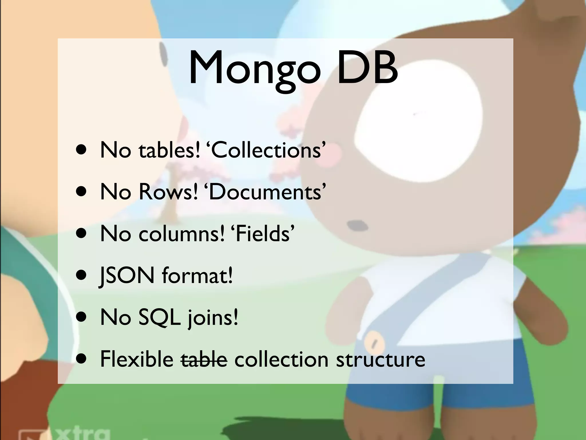 Mongo DB
• No tables! ‘Collections’
• No Rows! ‘Documents’
• No columns! ‘Fields’
• JSON format!
• No SQL joins!
• Flexible table collection structure
 