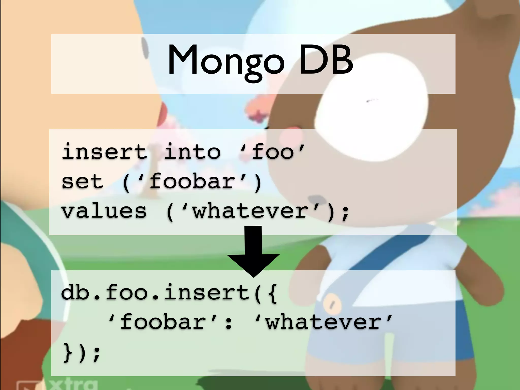 Mongo DB
insert into ‘foo’
set (‘foobar’)
values (‘whatever’);


db.foo.insert({
   ‘foobar’: ‘whatever’
});
 