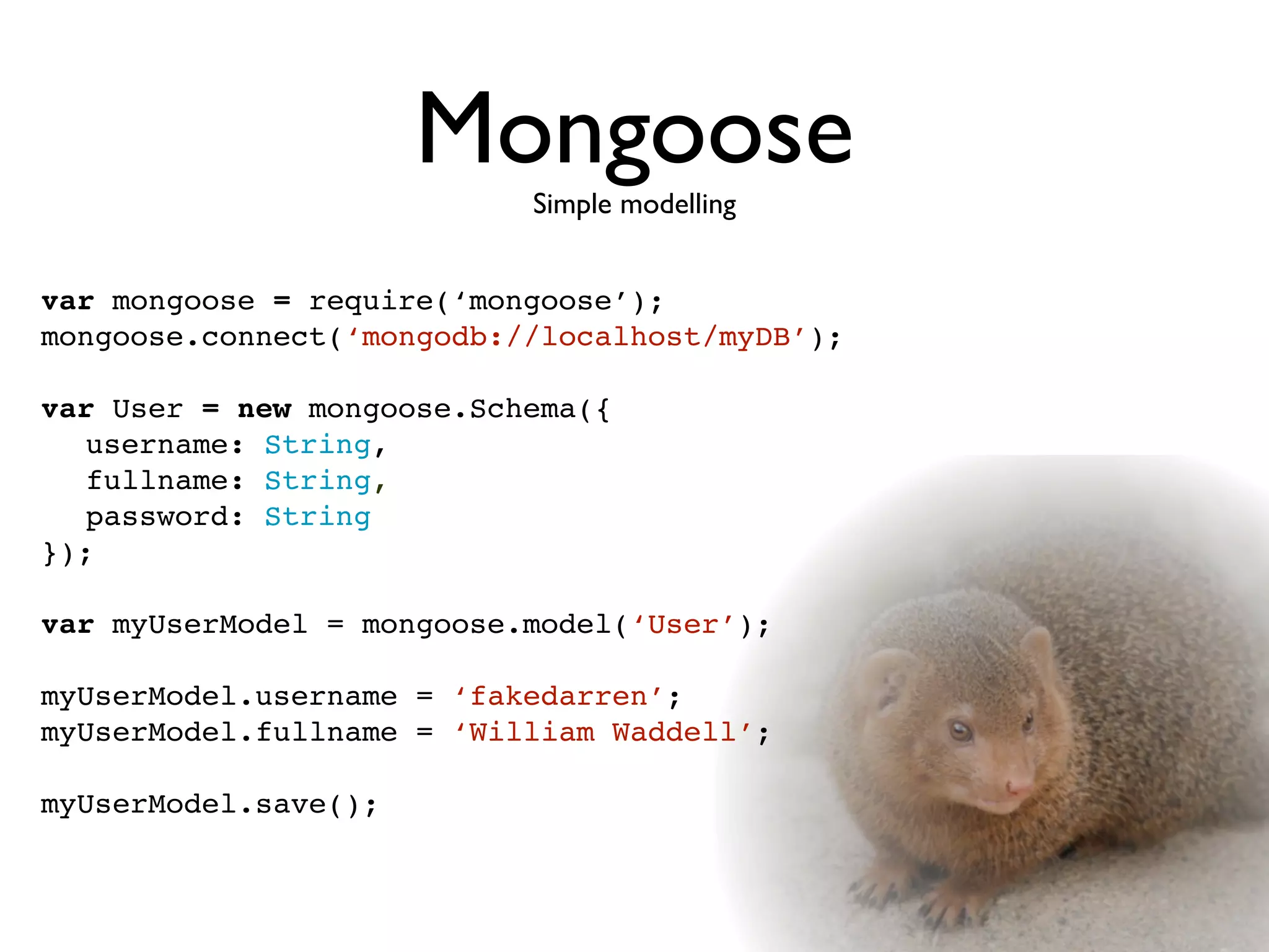 Mongoose
                           Simple modelling


var mongoose = require(‘mongoose’);
mongoose.connect(‘mongodb://localhost/myDB’);

var User = new mongoose.Schema({

 username: String,

 fullname: String,

 password: String
});

var myUserModel = mongoose.model(‘User’);

myUserModel.username = ‘fakedarren’;
myUserModel.fullname = ‘William Waddell’;

myUserModel.save();
 