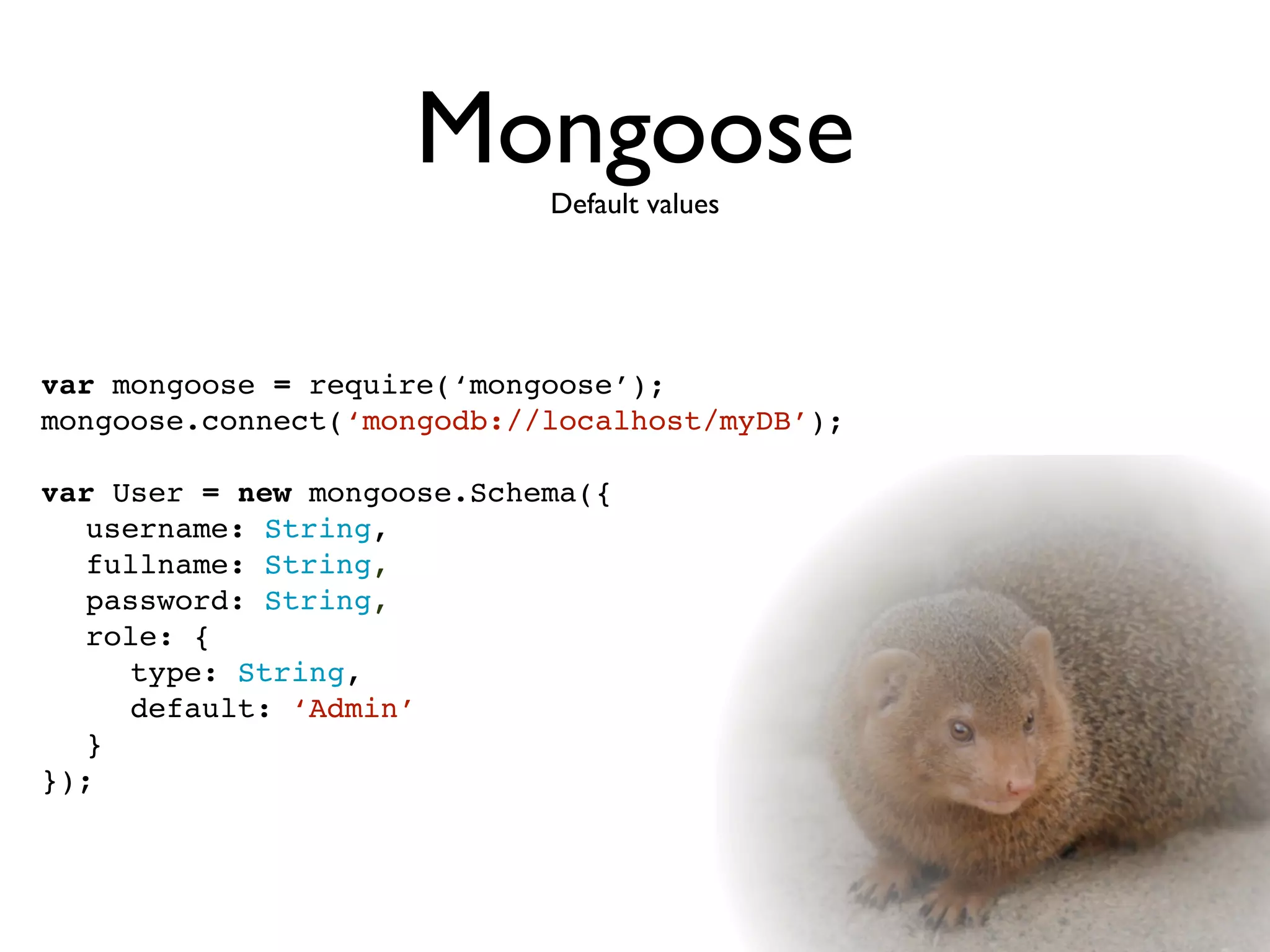 MongooseDefault values




var mongoose = require(‘mongoose’);
mongoose.connect(‘mongodb://localhost/myDB’);

var User = new mongoose.Schema({

 username: String,

 fullname: String,

 password: String,

 role: {

 
 type: String,

 
 default: ‘Admin’

 }
});
 
