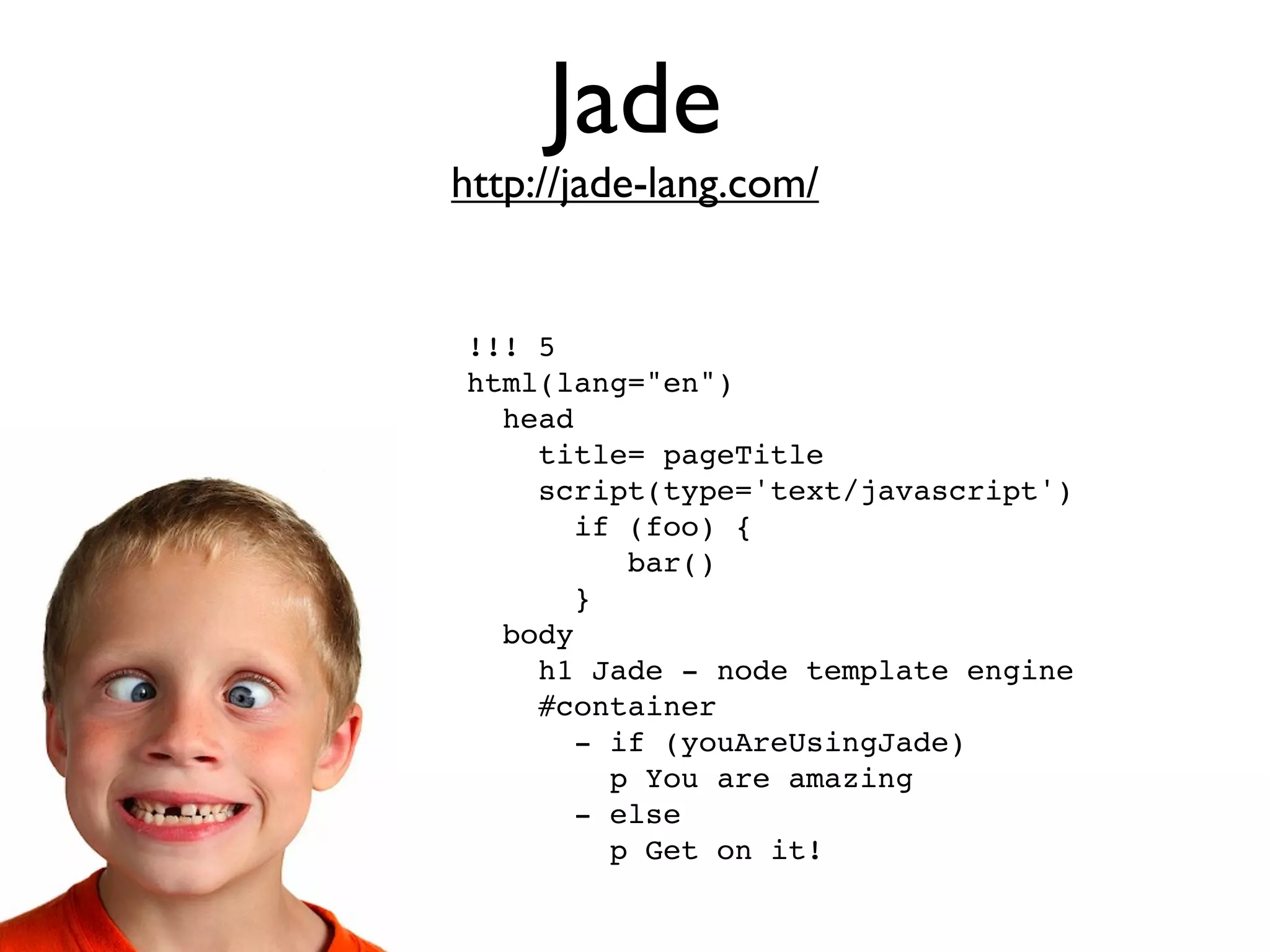 Jade
http://jade-lang.com/


!!! 5
html(lang="en")
  head
    title= pageTitle
    script(type='text/javascript')
       if (foo) {
          bar()
       }
  body
    h1 Jade - node template engine
    #container
       - if (youAreUsingJade)
         p You are amazing
       - else
         p Get on it!
 