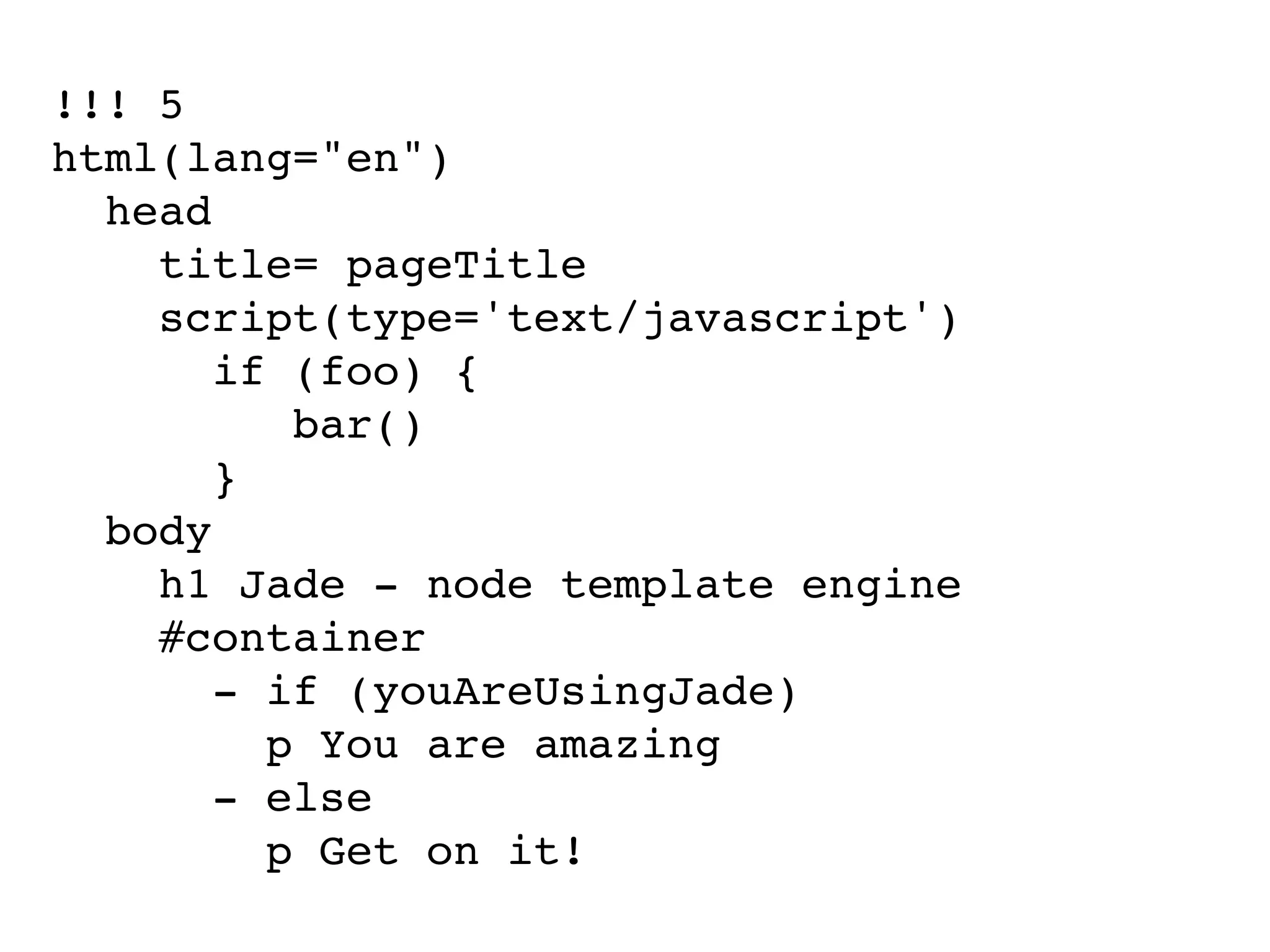 !!! 5
html(lang="en")
  head
    title= pageTitle
    script(type='text/javascript')
       if (foo) {
          bar()
       }
  body
    h1 Jade - node template engine
    #container
       - if (youAreUsingJade)
         p You are amazing
       - else
         p Get on it!
 