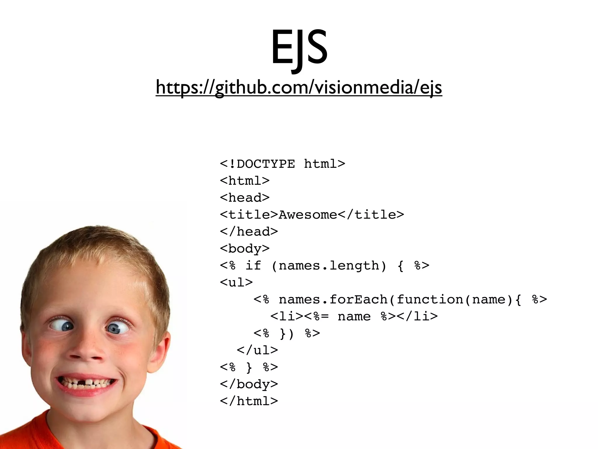 EJS
https://github.com/visionmedia/ejs


       <!DOCTYPE html>
       <html>
       <head>
       <title>Awesome</title>
       </head>
       <body>
       <% if (names.length) { %>
       <ul>
           <% names.forEach(function(name){ %>
             <li><%= name %></li>
           <% }) %>
         </ul>
       <% } %>
       </body>
       </html>
 