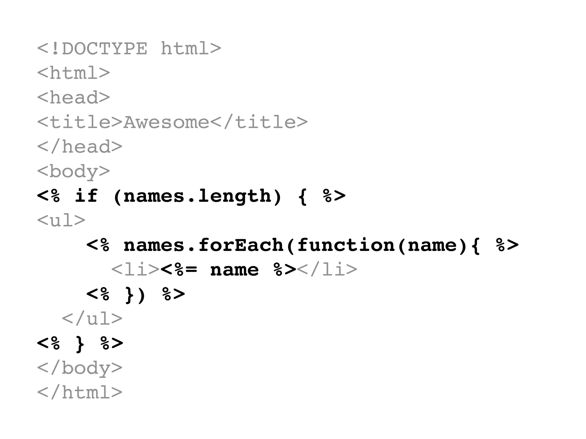 <!DOCTYPE html>
<html>
<head>
<title>Awesome</title>
</head>
<body>
<% if (names.length) { %>
<ul>
    <% names.forEach(function(name){ %>
      <li><%= name %></li>
    <% }) %>
  </ul>
<% } %>
</body>
</html>
 