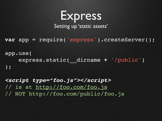 Express
              Setting up ‘static assets’

var app = require('express').createServer();

app.use(
    express.static(__dirname + '/public')
);

<script type=”foo.js”></script>
// is at http://foo.com/foo.js
// NOT http://foo.com/public/foo.js
 