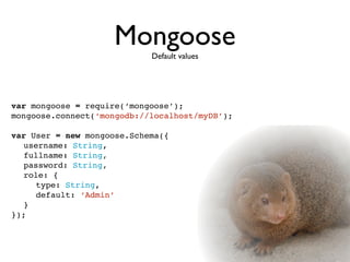 MongooseDefault values




var mongoose = require(‘mongoose’);
mongoose.connect(‘mongodb://localhost/myDB’);

var User = new mongoose.Schema({

 username: String,

 fullname: String,

 password: String,

 role: {

 
 type: String,

 
 default: ‘Admin’

 }
});
 