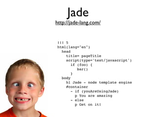 Jade
http://jade-lang.com/


!!! 5
html(lang="en")
  head
    title= pageTitle
    script(type='text/javascript')
       if (foo) {
          bar()
       }
  body
    h1 Jade - node template engine
    #container
       - if (youAreUsingJade)
         p You are amazing
       - else
         p Get on it!
 
