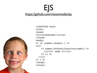 EJS
https://github.com/visionmedia/ejs


       <!DOCTYPE html>
       <html>
       <head>
       <title>Awesome</title>
       </head>
       <body>
       <% if (names.length) { %>
       <ul>
           <% names.forEach(function(name){ %>
             <li><%= name %></li>
           <% }) %>
         </ul>
       <% } %>
       </body>
       </html>
 