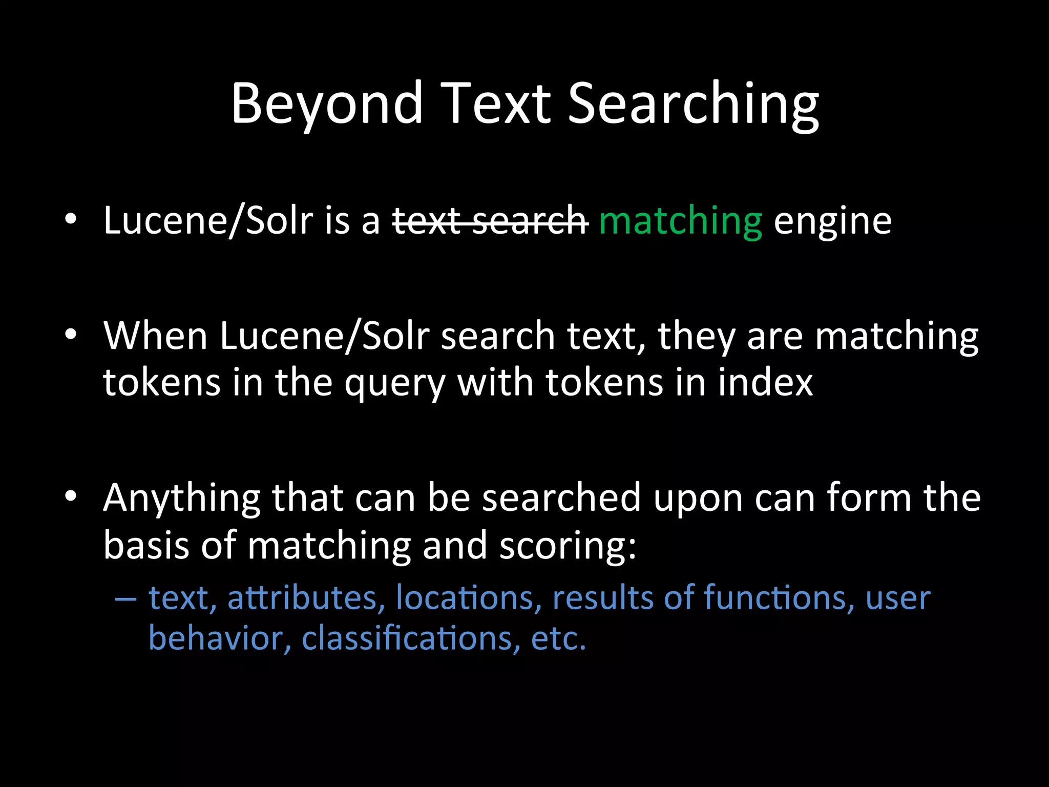 Beyond	
  Text	
  Searching	
  
•  Lucene/Solr	
  is	
  a	
  text	
  search	
  matching	
  engine	
  

•  When	
  Lucene/Solr	
  search	
  text,	
  they	
  are	
  matching	
  
   tokens	
  in	
  the	
  query	
  with	
  tokens	
  in	
  index	
  

•  Anything	
  that	
  can	
  be	
  searched	
  upon	
  can	
  form	
  the	
  
   basis	
  of	
  matching	
  and	
  scoring:	
  
    –  text,	
  aCributes,	
  loca@ons,	
  results	
  of	
  func@ons,	
  user	
  
       behavior,	
  classiﬁca@ons,	
  etc.	
  	
  
 