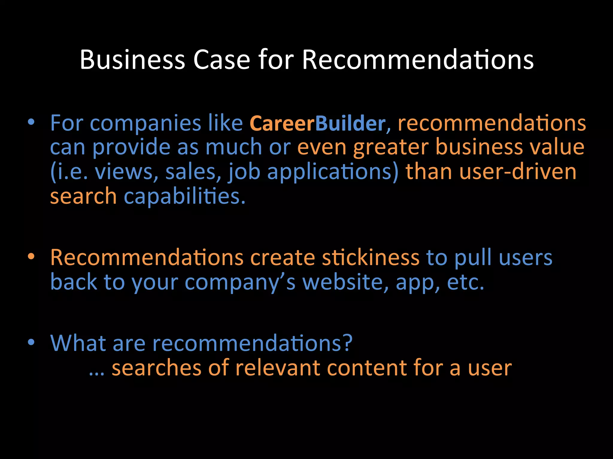 Business	
  Case	
  for	
  Recommenda@ons	
  

•  For	
  companies	
  like	
  CareerBuilder,	
  recommenda@ons	
  
     can	
  provide	
  as	
  much	
  or	
  even	
  greater	
  business	
  value	
  
     (i.e.	
  views,	
  sales,	
  job	
  applica@ons)	
  than	
  user-­‐driven	
  
     search	
  capabili@es.	
  
	
  
•  Recommenda@ons	
  create	
  s@ckiness	
  to	
  pull	
  users	
  
     back	
  to	
  your	
  company’s	
  website,	
  app,	
  etc.	
  
	
  
•  What	
  are	
  recommenda@ons?	
  
         	
  …	
  searches	
  of	
  relevant	
  content	
  for	
  a	
  user	
  
 