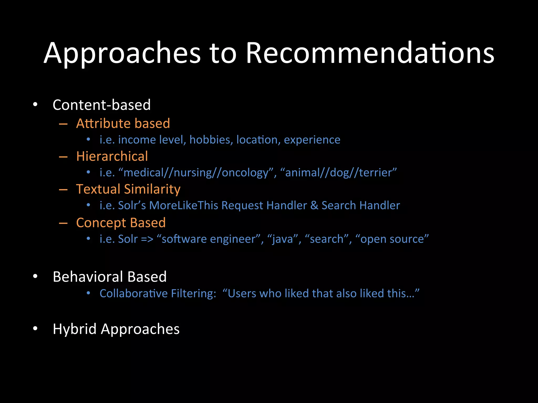 Approaches	
  to	
  Recommenda@ons	
  
•  Content-­‐based	
  
     –  ACribute	
  based	
  
           •  i.e.	
  income	
  level,	
  hobbies,	
  loca@on,	
  experience	
  
     –  Hierarchical	
  
           •  i.e.	
  “medical//nursing//oncology”,	
  “animal//dog//terrier”	
  
     –  Textual	
  Similarity	
  
           •  i.e.	
  Solr’s	
  MoreLikeThis	
  Request	
  Handler	
  &	
  Search	
  Handler	
  
     –  Concept	
  Based	
  
           •  i.e.	
  Solr	
  =>	
  “soiware	
  engineer”,	
  “java”,	
  “search”,	
  “open	
  source”	
  


•  Behavioral	
  Based	
  	
  
           •  Collabora@ve	
  Filtering:	
  	
  “Users	
  who	
  liked	
  that	
  also	
  liked	
  this…”	
  

•  Hybrid	
  Approaches	
  
 