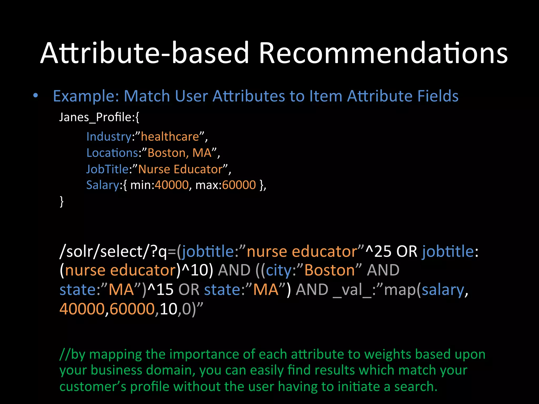 ACribute-­‐based	
  Recommenda@ons	
  
•  Example:	
  Match	
  User	
  ACributes	
  to	
  Item	
  ACribute	
  Fields	
  
     Janes_Proﬁle:{	
  
           	
  Industry:”healthcare”,	
  	
  
           	
  Loca@ons:”Boston,	
  MA”,	
  	
  
           	
  JobTitle:”Nurse	
  Educator”,	
  	
  
           	
  Salary:{	
  min:40000,	
  max:60000	
  },	
  
     }	
  

     	
  
     /solr/select/?q=(job@tle:”nurse	
  educator”^25	
  OR	
  job@tle:
     (nurse	
  educator)^10)	
  AND	
  ((city:”Boston”	
  AND	
  
     state:”MA”)^15	
  OR	
  state:”MA”)	
  AND	
  _val_:”map(salary,
     40000,60000,10,0)”	
  
     	
  
     //by	
  mapping	
  the	
  importance	
  of	
  each	
  aCribute	
  to	
  weights	
  based	
  upon	
  
     your	
  business	
  domain,	
  you	
  can	
  easily	
  ﬁnd	
  results	
  which	
  match	
  your	
  
     customer’s	
  proﬁle	
  without	
  the	
  user	
  having	
  to	
  ini@ate	
  a	
  search.	
  
 