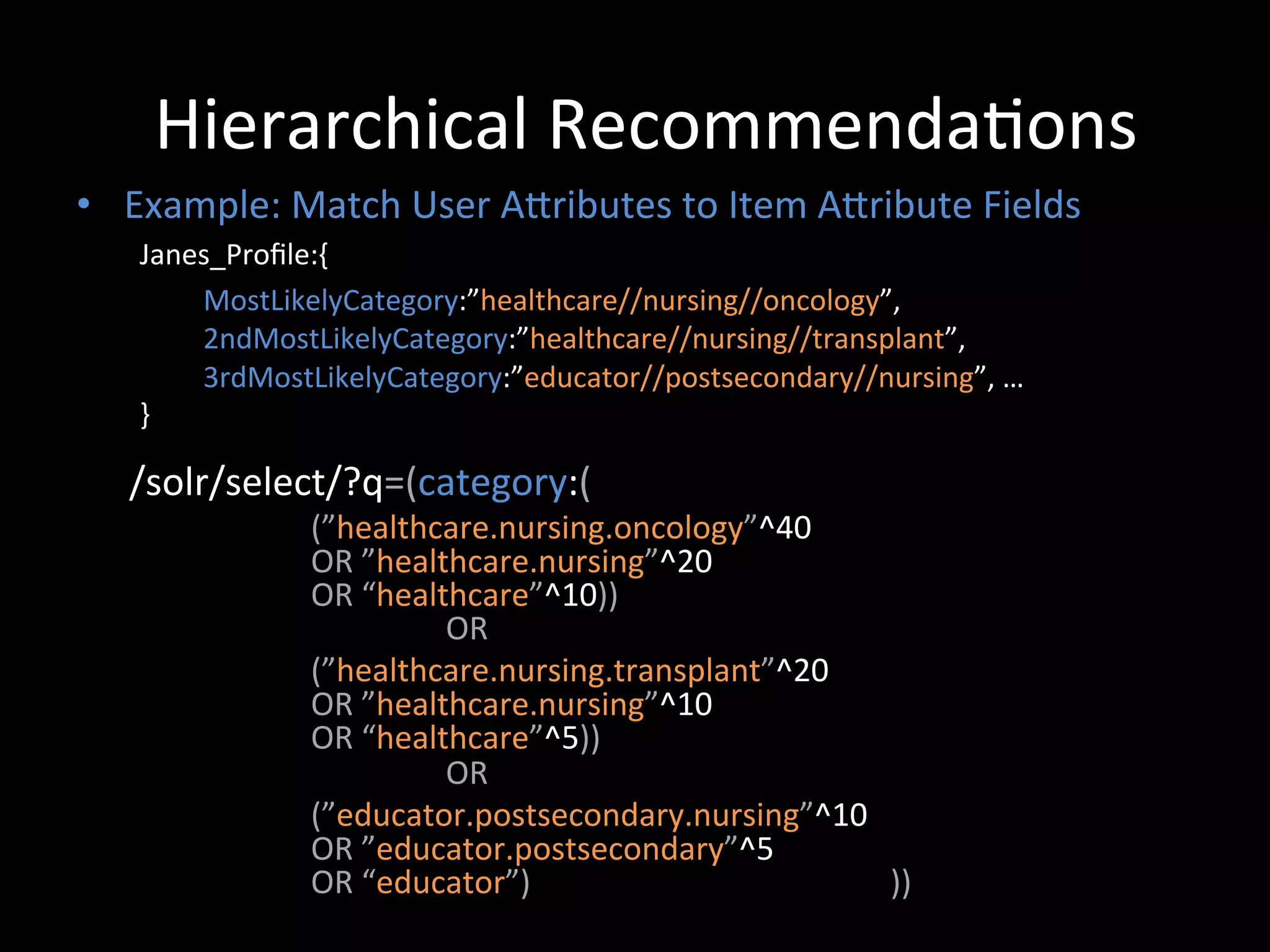 Hierarchical	
  Recommenda@ons	
  
•  Example:	
  Match	
  User	
  ACributes	
  to	
  Item	
  ACribute	
  Fields	
  
           Janes_Proﬁle:{	
  
                 	
  MostLikelyCategory:”healthcare//nursing//oncology”,	
  	
  
                 	
  2ndMostLikelyCategory:”healthcare//nursing//transplant”,	
  	
  
                 	
  3rdMostLikelyCategory:”educator//postsecondary//nursing”,	
  …	
  
           }	
  

     	
  
    /solr/select/?q=(category:(	
  
                         (”healthcare.nursing.oncology”^40	
  	
  
                         OR	
  ”healthcare.nursing”^20	
  	
  
                         OR	
  “healthcare”^10))	
  
                         	
         	
  OR	
  	
  
                         (”healthcare.nursing.transplant”^20	
  	
  
                         OR	
  ”healthcare.nursing”^10	
  	
  
                         OR	
  “healthcare”^5))	
  
                         	
         	
  OR	
  	
  
                         (”educator.postsecondary.nursing”^10	
  	
  
                         OR	
  ”educator.postsecondary”^5	
  	
  
                         OR	
  “educator”)	
  	
  	
  	
  	
  	
  	
  	
  	
  	
  	
  	
  	
  	
  	
  	
  	
  	
  	
  	
  	
  	
  	
  	
  	
  	
  	
  	
  	
  	
  	
  	
  	
  	
  	
  	
  	
  	
  	
  	
  	
  	
  	
  	
  	
  ))	
  
    	
  
 