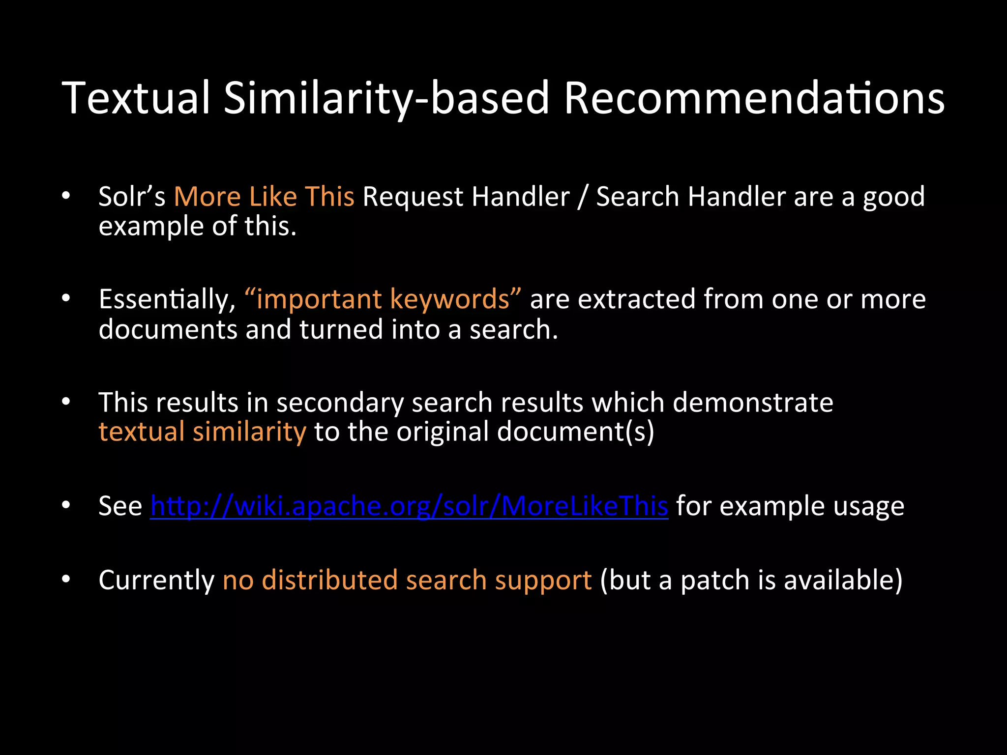 Textual	
  Similarity-­‐based	
  Recommenda@ons	
  
•  Solr’s	
  More	
  Like	
  This	
  Request	
  Handler	
  /	
  Search	
  Handler	
  are	
  a	
  good	
  
   example	
  of	
  this.	
  

•  Essen@ally,	
  “important	
  keywords”	
  are	
  extracted	
  from	
  one	
  or	
  more	
  
   documents	
  and	
  turned	
  into	
  a	
  search.	
  

•  This	
  results	
  in	
  secondary	
  search	
  results	
  which	
  demonstrate	
  	
  
   textual	
  similarity	
  to	
  the	
  original	
  document(s)	
  

•  See	
  hCp://wiki.apache.org/solr/MoreLikeThis	
  for	
  example	
  usage	
  

•  Currently	
  no	
  distributed	
  search	
  support	
  (but	
  a	
  patch	
  is	
  available)	
  
 