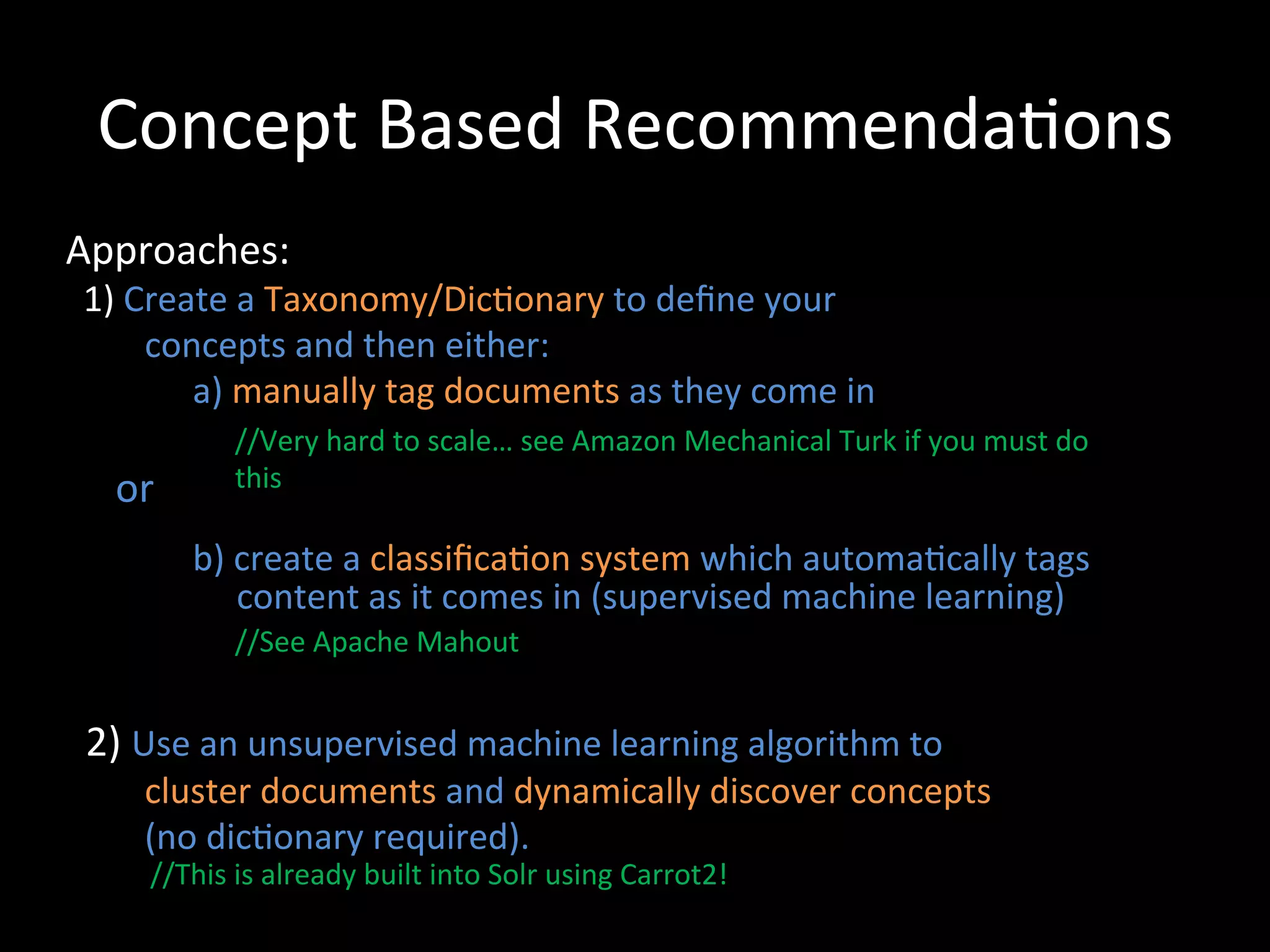 Concept	
  Based	
  Recommenda@ons	
  
Approaches:	
  
	
  	
  1)	
  Create	
  a	
  Taxonomy/Dic@onary	
  to	
  deﬁne	
  your	
  	
  	
  
	
  	
  	
  	
  	
  	
  	
  	
  	
  concepts	
  and	
  then	
  either:	
  	
  
                                      	
  a)	
  manually	
  tag	
  documents	
  as	
  they	
  come	
  in	
  
                             	
                 //Very	
  hard	
  to	
  scale…	
  see	
  Amazon	
  Mechanical	
  Turk	
  if	
  you	
  must	
  do	
  
	
  	
  	
  	
  	
  or	
  
                                    this	
  
               	
  

                             	
  b)	
  create	
  a	
  classiﬁca@on	
  system	
  which	
  automa@cally	
  tags	
  
                             	
  	
  	
  	
  	
  	
  content	
  as	
  it	
  comes	
  in	
  (supervised	
  machine	
  learning)	
  
	
                     //See	
  Apache	
  Mahout	
  
	
  
	
  	
  2)	
  Use	
  an	
  unsupervised	
  machine	
  learning	
  algorithm	
  to	
  	
  
	
  	
  	
  	
  	
  	
  	
  	
  	
  cluster	
  documents	
  and	
  dynamically	
  discover	
  concepts	
  	
  	
  
	
  	
  	
  	
  	
  	
  	
  	
  	
  (no	
  dic@onary	
  required).	
  
                      //This	
  is	
  already	
  built	
  into	
  Solr	
  using	
  Carrot2!	
  
 