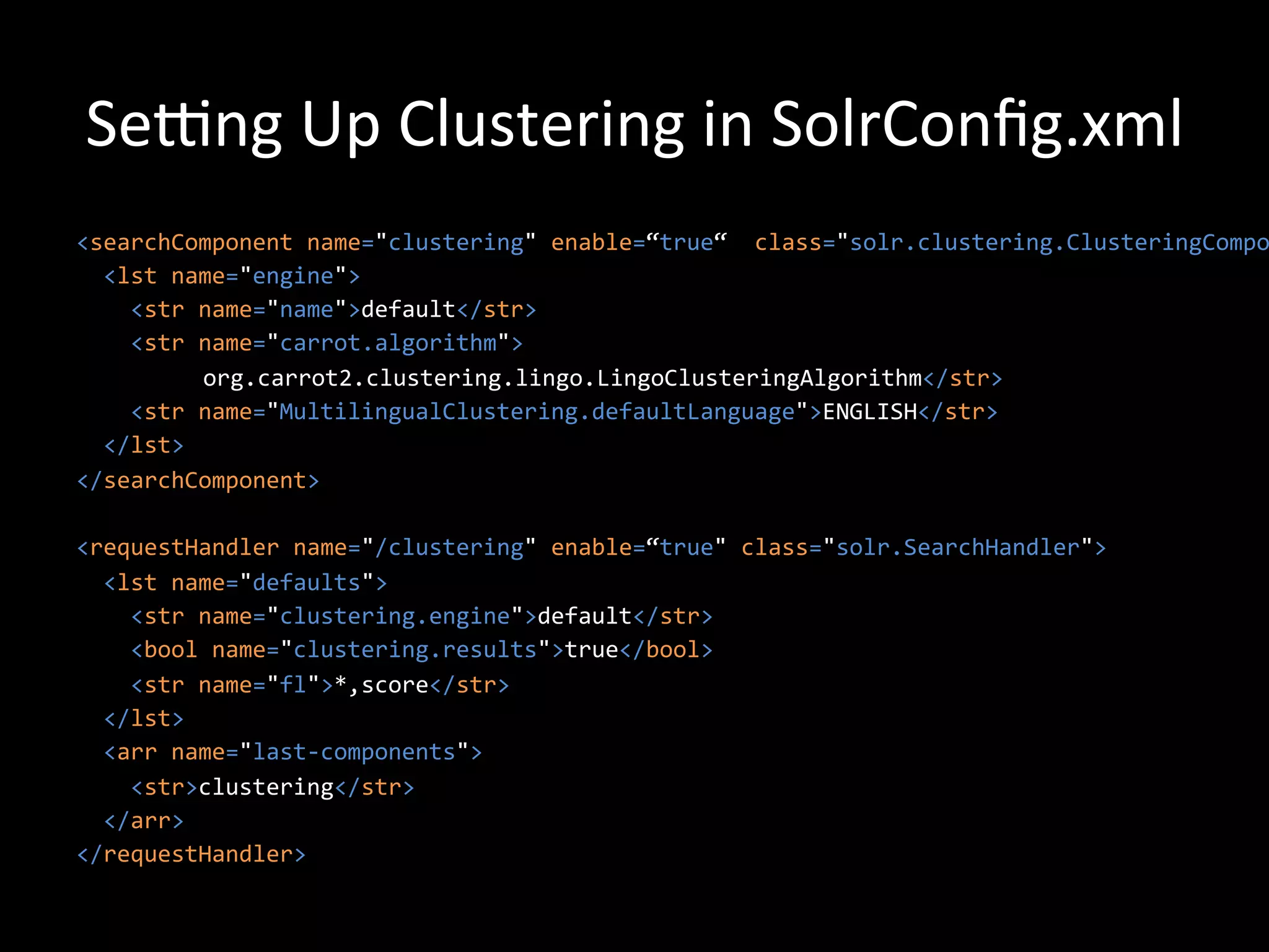 Sewng	
  Up	
  Clustering	
  in	
  SolrConﬁg.xml	
  
<searchComponent	
  name="clustering"	
  enable=“true“	
  	
  class="solr.clustering.ClusteringCompo
	
  	
  <lst	
  name="engine">	
  
	
  	
  	
  	
  <str	
  name="name">default</str>	
  
	
  	
  	
  	
  <str	
  name="carrot.algorithm">	
  
                     	
  org.carrot2.clustering.lingo.LingoClusteringAlgorithm</str>	
  
	
  	
  	
  	
  <str	
  name="MultilingualClustering.defaultLanguage">ENGLISH</str>	
  
	
  	
  </lst>	
  
</searchComponent>	
  
	
  	
  
<requestHandler	
  name="/clustering"	
  enable=“true"	
  class="solr.SearchHandler">	
  
	
  	
  <lst	
  name="defaults">	
  
	
  	
  	
  	
  <str	
  name="clustering.engine">default</str>	
  
	
  	
  	
  	
  <bool	
  name="clustering.results">true</bool>	
  
	
  	
  	
  	
  <str	
  name="fl">*,score</str>	
  
	
  	
  </lst>	
  
	
  	
  <arr	
  name="last-­‐components">	
  
	
  	
  	
  	
  <str>clustering</str>	
  
	
  	
  </arr>	
  
</requestHandler>	
  
 