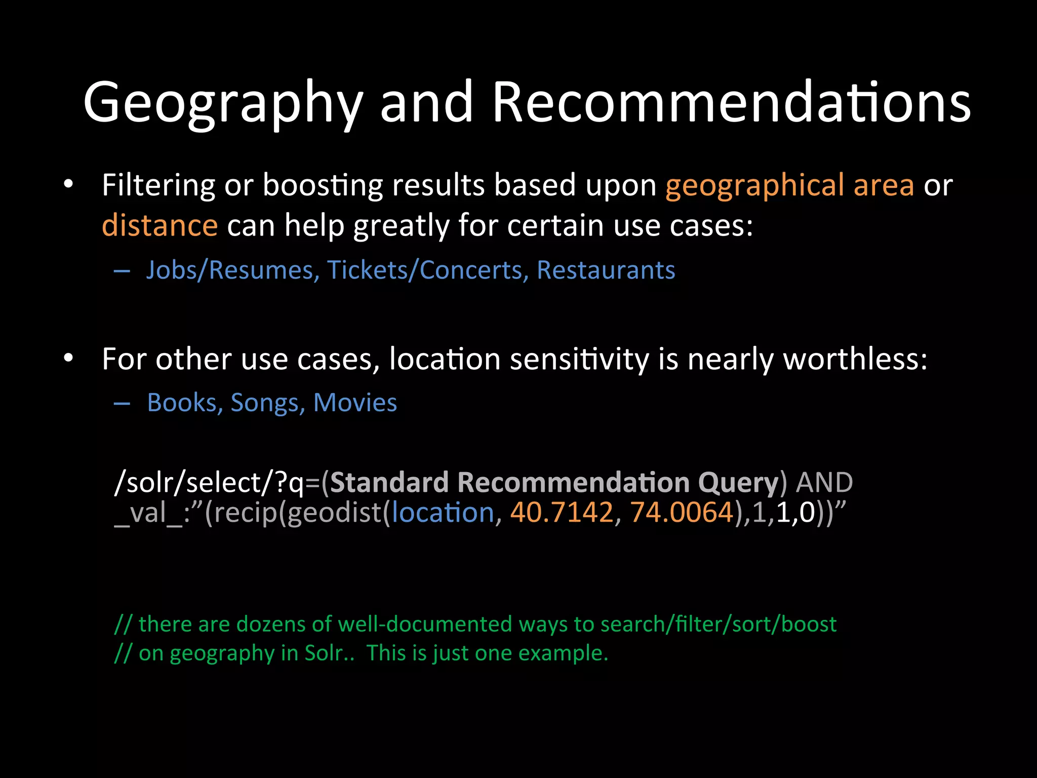 Geography	
  and	
  Recommenda@ons	
  
•  Filtering	
  or	
  boos@ng	
  results	
  based	
  upon	
  geographical	
  area	
  or	
  
   distance	
  can	
  help	
  greatly	
  for	
  certain	
  use	
  cases:	
  
     –  Jobs/Resumes,	
  Tickets/Concerts,	
  Restaurants	
  


•  For	
  other	
  use	
  cases,	
  loca@on	
  sensi@vity	
  is	
  nearly	
  worthless:	
  
     –  Books,	
  Songs,	
  Movies	
  
     	
  
     	
  
     	
  
     	
  

     /solr/select/?q=(Standard	
  Recommenda-on	
  Query)	
  AND	
  
     _val_:”(recip(geodist(loca@on,	
  40.7142,	
  74.0064),1,1,0))”	
  
     	
  
     	
  
     	
  
     //	
  there	
  are	
  dozens	
  of	
  well-­‐documented	
  ways	
  to	
  search/ﬁlter/sort/boost	
  	
  
     //	
  on	
  geography	
  in	
  Solr..	
  	
  This	
  is	
  just	
  one	
  example.	
  
     	
  
     	
  
     	
  
     	
  
 