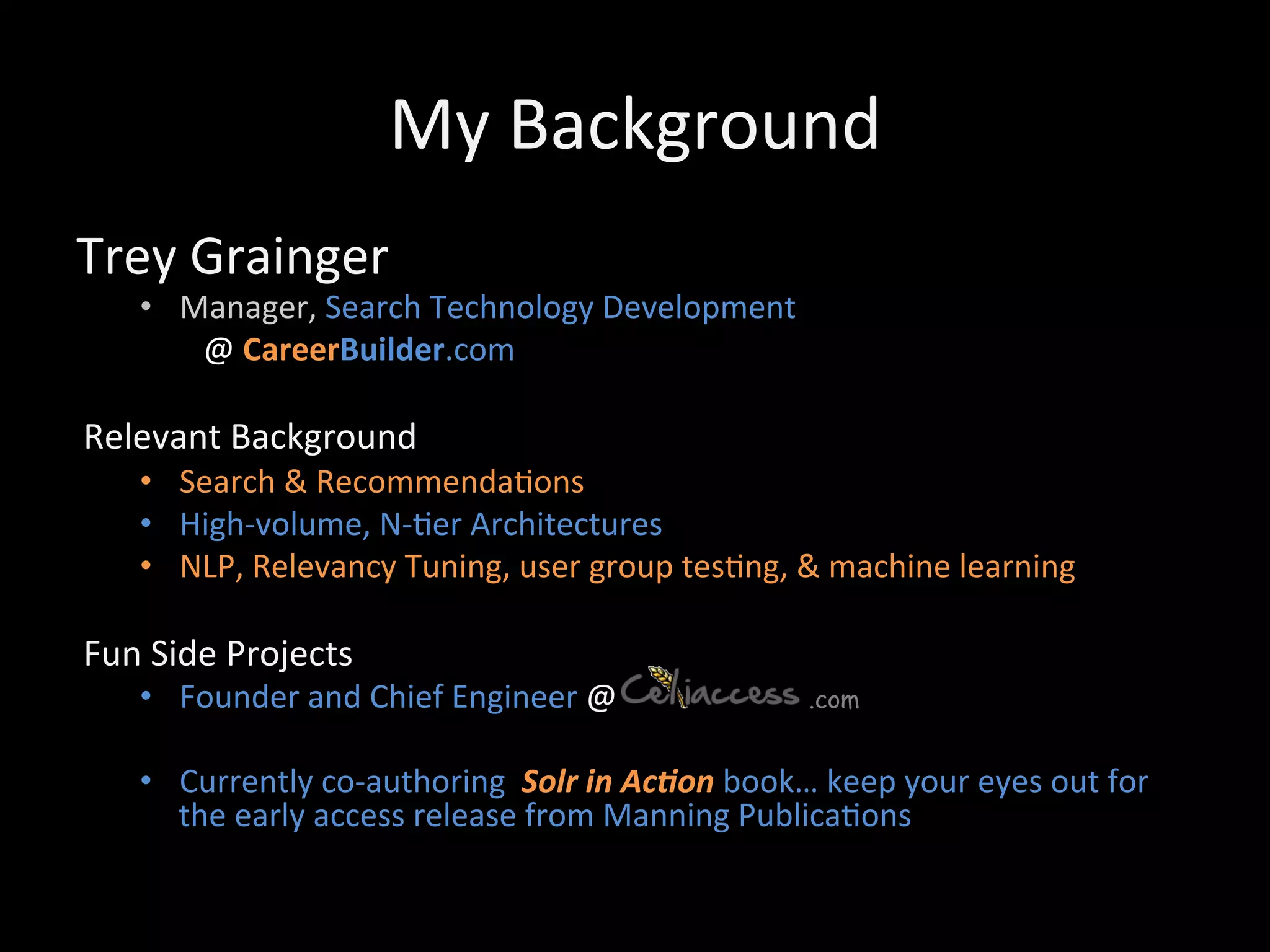 My	
  Background	
  
Trey	
  Grainger	
  
     •  Manager,	
  Search	
  Technology	
  Development	
  
          	
  @	
  CareerBuilder.com	
  
     	
  
Relevant	
  Background	
  
     •  Search	
  &	
  Recommenda@ons	
  
     •  High-­‐volume,	
  N-­‐@er	
  Architectures	
  
     •  NLP,	
  Relevancy	
  Tuning,	
  user	
  group	
  tes@ng,	
  &	
  machine	
  learning	
  

Fun	
  Side	
  Projects	
  
     •  Founder	
  and	
  Chief	
  Engineer	
  @	
  	
  	
  	
  	
  	
  	
  	
  	
  	
  	
  	
  	
  	
  	
  	
  	
  	
  	
  	
  	
  	
  	
  	
  .com

     •  Currently	
  co-­‐authoring	
  	
  Solr	
  in	
  Ac*on	
  book…	
  keep	
  your	
  eyes	
  out	
  for	
  
        the	
  early	
  access	
  release	
  from	
  Manning	
  Publica@ons	
  
 