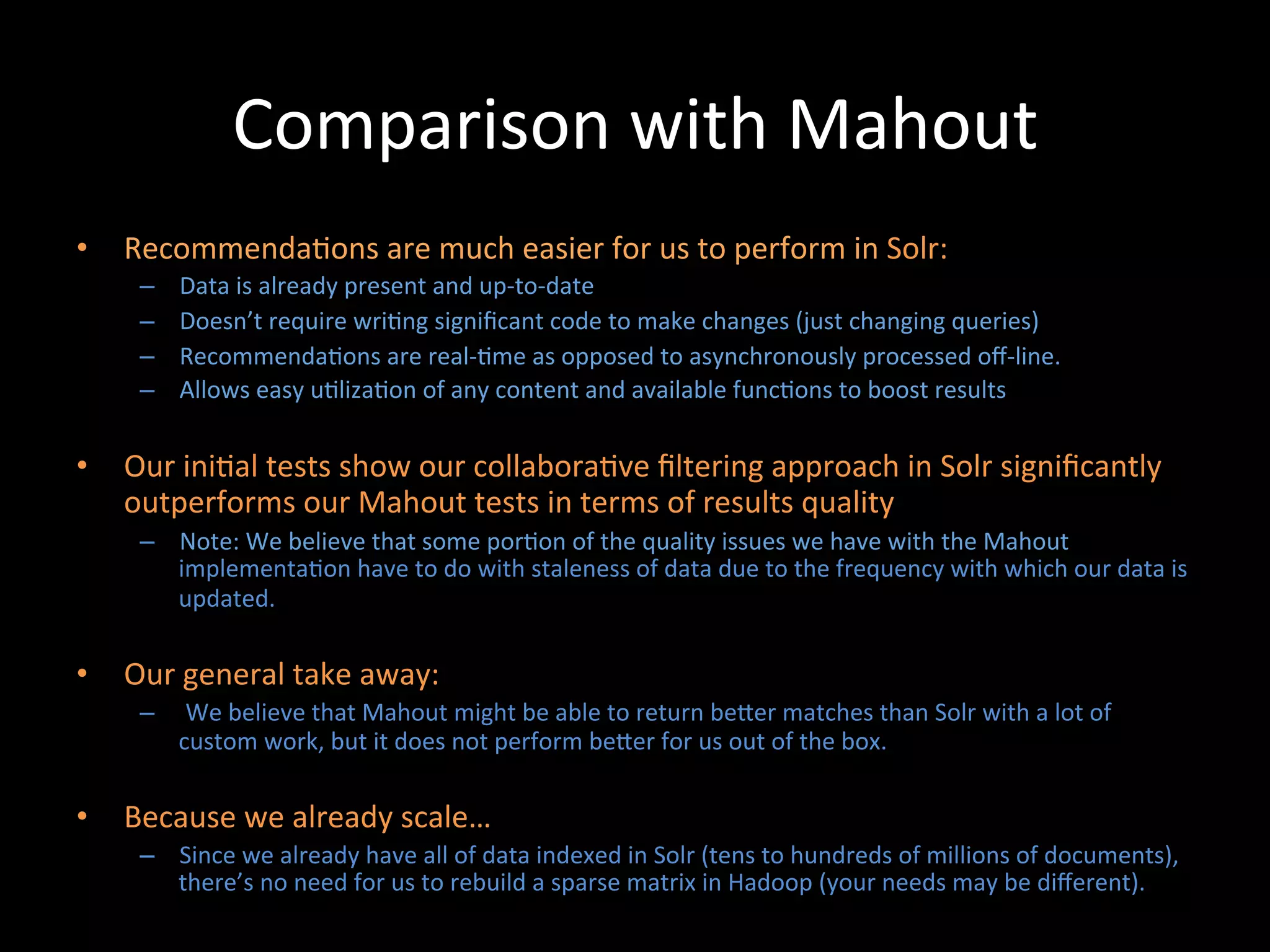 Comparison	
  with	
  Mahout	
  
•  Recommenda@ons	
  are	
  much	
  easier	
  for	
  us	
  to	
  perform	
  in	
  Solr:	
  
      –    Data	
  is	
  already	
  present	
  and	
  up-­‐to-­‐date	
  
      –    Doesn’t	
  require	
  wri@ng	
  signiﬁcant	
  code	
  to	
  make	
  changes	
  (just	
  changing	
  queries)	
  
      –    Recommenda@ons	
  are	
  real-­‐@me	
  as	
  opposed	
  to	
  asynchronously	
  processed	
  oﬀ-­‐line.	
  
      –    Allows	
  easy	
  u@liza@on	
  of	
  any	
  content	
  and	
  available	
  func@ons	
  to	
  boost	
  results	
  

•  Our	
  ini@al	
  tests	
  show	
  our	
  collabora@ve	
  ﬁltering	
  approach	
  in	
  Solr	
  signiﬁcantly	
  
   outperforms	
  our	
  Mahout	
  tests	
  in	
  terms	
  of	
  results	
  quality	
  
      –  Note:	
  We	
  believe	
  that	
  some	
  por@on	
  of	
  the	
  quality	
  issues	
  we	
  have	
  with	
  the	
  Mahout	
  
         implementa@on	
  have	
  to	
  do	
  with	
  staleness	
  of	
  data	
  due	
  to	
  the	
  frequency	
  with	
  which	
  our	
  data	
  is	
  
         updated.	
  

•  Our	
  general	
  take	
  away:	
  
      –  	
  We	
  believe	
  that	
  Mahout	
  might	
  be	
  able	
  to	
  return	
  beCer	
  matches	
  than	
  Solr	
  with	
  a	
  lot	
  of	
  
         custom	
  work,	
  but	
  it	
  does	
  not	
  perform	
  beCer	
  for	
  us	
  out	
  of	
  the	
  box.	
  

•  Because	
  we	
  already	
  scale…	
  
      –  Since	
  we	
  already	
  have	
  all	
  of	
  data	
  indexed	
  in	
  Solr	
  (tens	
  to	
  hundreds	
  of	
  millions	
  of	
  documents),	
  
         there’s	
  no	
  need	
  for	
  us	
  to	
  rebuild	
  a	
  sparse	
  matrix	
  in	
  Hadoop	
  (your	
  needs	
  may	
  be	
  diﬀerent).	
  	
  
 