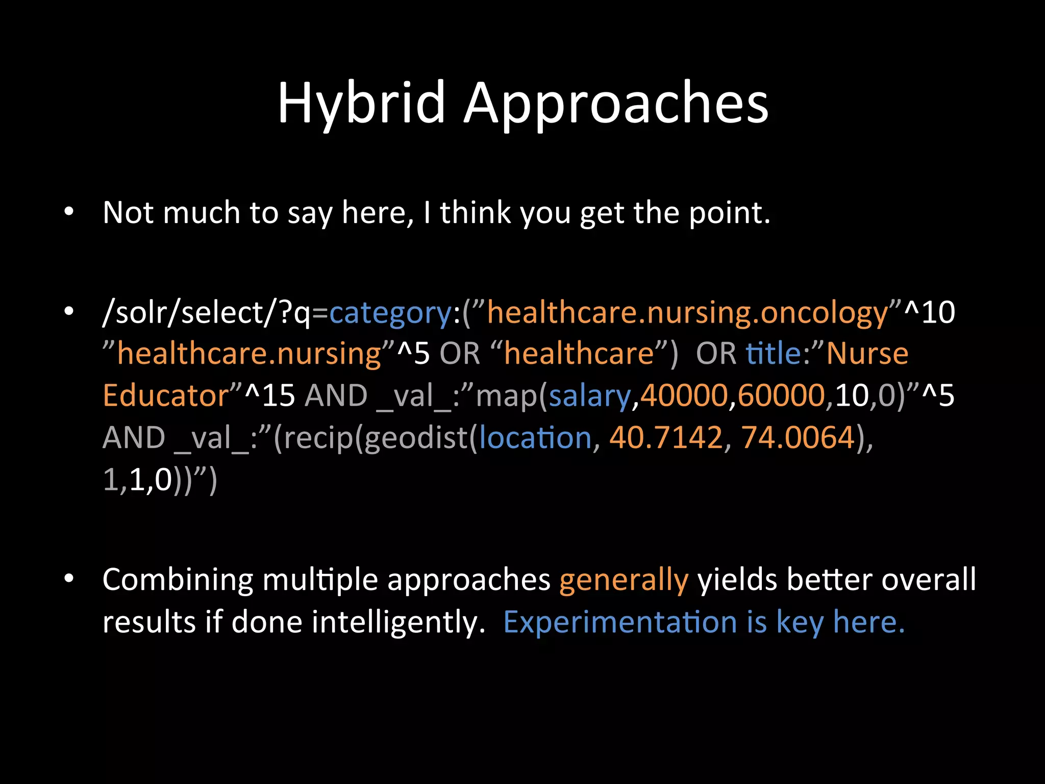 Hybrid	
  Approaches	
  
•  Not	
  much	
  to	
  say	
  here,	
  I	
  think	
  you	
  get	
  the	
  point.	
  

•  /solr/select/?q=category:(”healthcare.nursing.oncology”^10	
  
   ”healthcare.nursing”^5	
  OR	
  “healthcare”)	
  	
  OR	
  @tle:”Nurse	
  
   Educator”^15	
  AND	
  _val_:”map(salary,40000,60000,10,0)”^5	
  
   AND	
  _val_:”(recip(geodist(loca@on,	
  40.7142,	
  74.0064),
   1,1,0))”)	
  

•  Combining	
  mul@ple	
  approaches	
  generally	
  yields	
  beCer	
  overall	
  
   results	
  if	
  done	
  intelligently.	
  	
  Experimenta@on	
  is	
  key	
  here.	
  
 