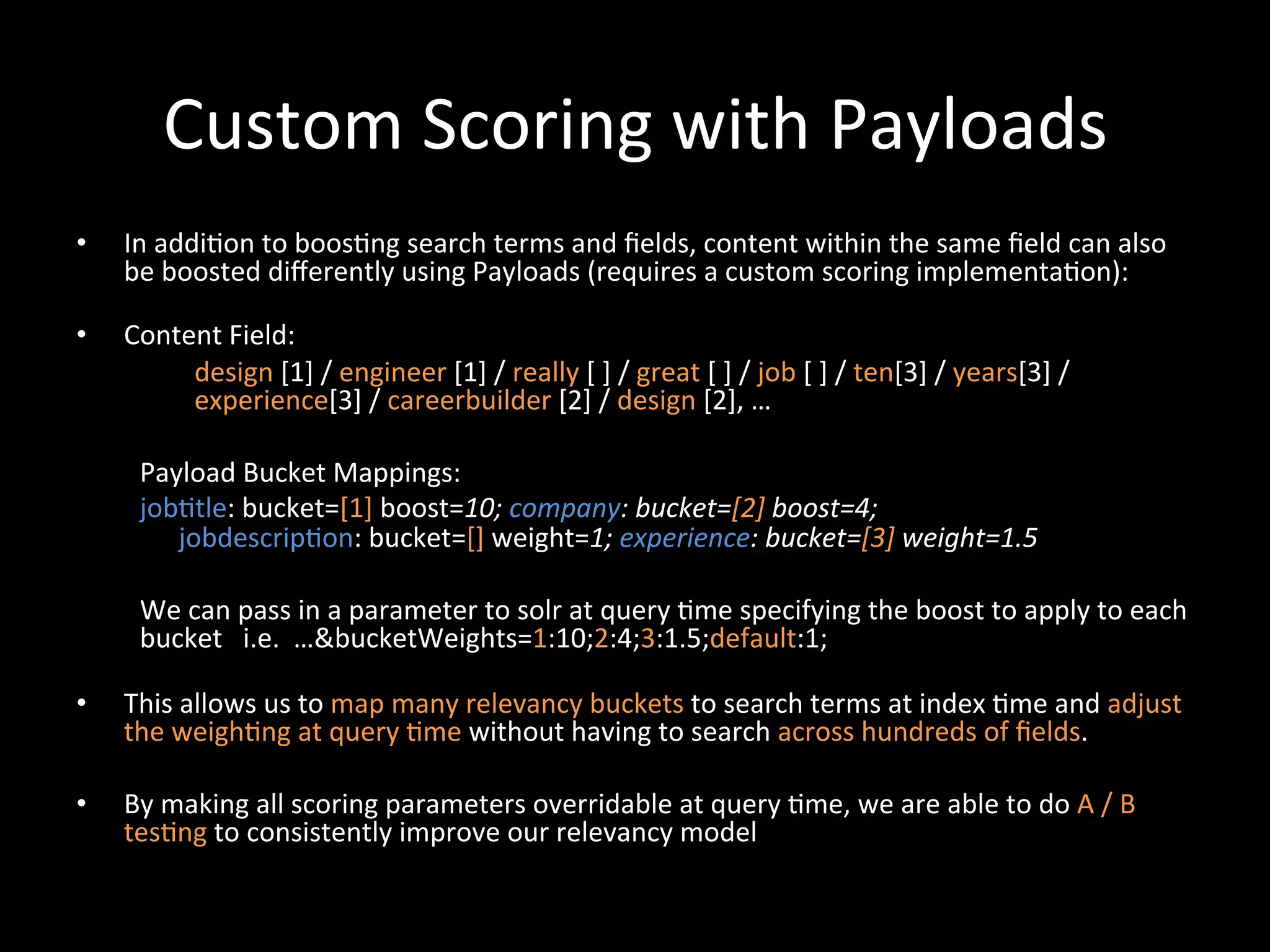 Custom	
  Scoring	
  with	
  Payloads	
  
•    In	
  addi@on	
  to	
  boos@ng	
  search	
  terms	
  and	
  ﬁelds,	
  content	
  within	
  the	
  same	
  ﬁeld	
  can	
  also	
  
     be	
  boosted	
  diﬀerently	
  using	
  Payloads	
  (requires	
  a	
  custom	
  scoring	
  implementa@on):	
  
     	
  
•    Content	
  Field:	
  
                     design	
  [1]	
  /	
  engineer	
  [1]	
  /	
  really	
  [	
  ]	
  /	
  great	
  [	
  ]	
  /	
  job	
  [	
  ]	
  /	
  ten[3]	
  /	
  years[3]	
  /	
  
                     experience[3]	
  /	
  careerbuilder	
  [2]	
  /	
  design	
  [2],	
  …	
  
          	
  
          Payload	
  Bucket	
  Mappings:                                 	
  	
  
          job@tle:	
  bucket=[1]	
  boost=10;	
  company:	
  bucket=[2]	
  boost=4;	
  	
  
                   jobdescrip@on:	
  bucket=[]	
  weight=1;	
  experience:	
  bucket=[3]	
  weight=1.5	
  
          	
  
          We	
  can	
  pass	
  in	
  a	
  parameter	
  to	
  solr	
  at	
  query	
  @me	
  specifying	
  the	
  boost	
  to	
  apply	
  to	
  each	
  
          bucket	
  	
  	
  i.e.	
  	
  …&bucketWeights=1:10;2:4;3:1.5;default:1;	
  
          	
  	
  
•    This	
  allows	
  us	
  to	
  map	
  many	
  relevancy	
  buckets	
  to	
  search	
  terms	
  at	
  index	
  @me	
  and	
  adjust	
  
     the	
  weigh@ng	
  at	
  query	
  @me	
  without	
  having	
  to	
  search	
  across	
  hundreds	
  of	
  ﬁelds.	
  

•    By	
  making	
  all	
  scoring	
  parameters	
  overridable	
  at	
  query	
  @me,	
  we	
  are	
  able	
  to	
  do	
  A	
  /	
  B	
  
     tes@ng	
  to	
  consistently	
  improve	
  our	
  relevancy	
  model	
  
 