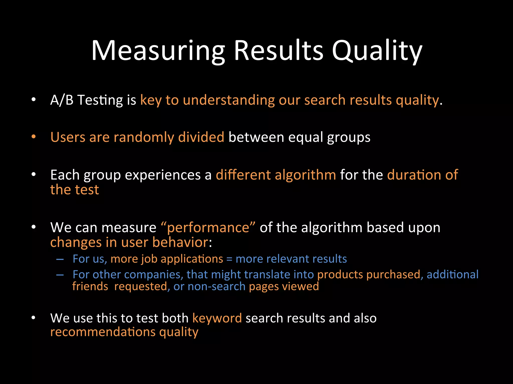 Measuring	
  Results	
  Quality	
  
•  A/B	
  Tes@ng	
  is	
  key	
  to	
  understanding	
  our	
  search	
  results	
  quality.	
  

•  Users	
  are	
  randomly	
  divided	
  between	
  equal	
  groups	
  

•  Each	
  group	
  experiences	
  a	
  diﬀerent	
  algorithm	
  for	
  the	
  dura@on	
  of	
  
   the	
  test	
  

•  We	
  can	
  measure	
  “performance”	
  of	
  the	
  algorithm	
  based	
  upon	
  
   changes	
  in	
  user	
  behavior:	
  
      –  For	
  us,	
  more	
  job	
  applica@ons	
  =	
  more	
  relevant	
  results	
  
      –  For	
  other	
  companies,	
  that	
  might	
  translate	
  into	
  products	
  purchased,	
  addi@onal	
  
         friends	
  	
  requested,	
  or	
  non-­‐search	
  pages	
  viewed	
  	
  

•  We	
  use	
  this	
  to	
  test	
  both	
  keyword	
  search	
  results	
  and	
  also	
  
   recommenda@ons	
  quality	
  	
  
 