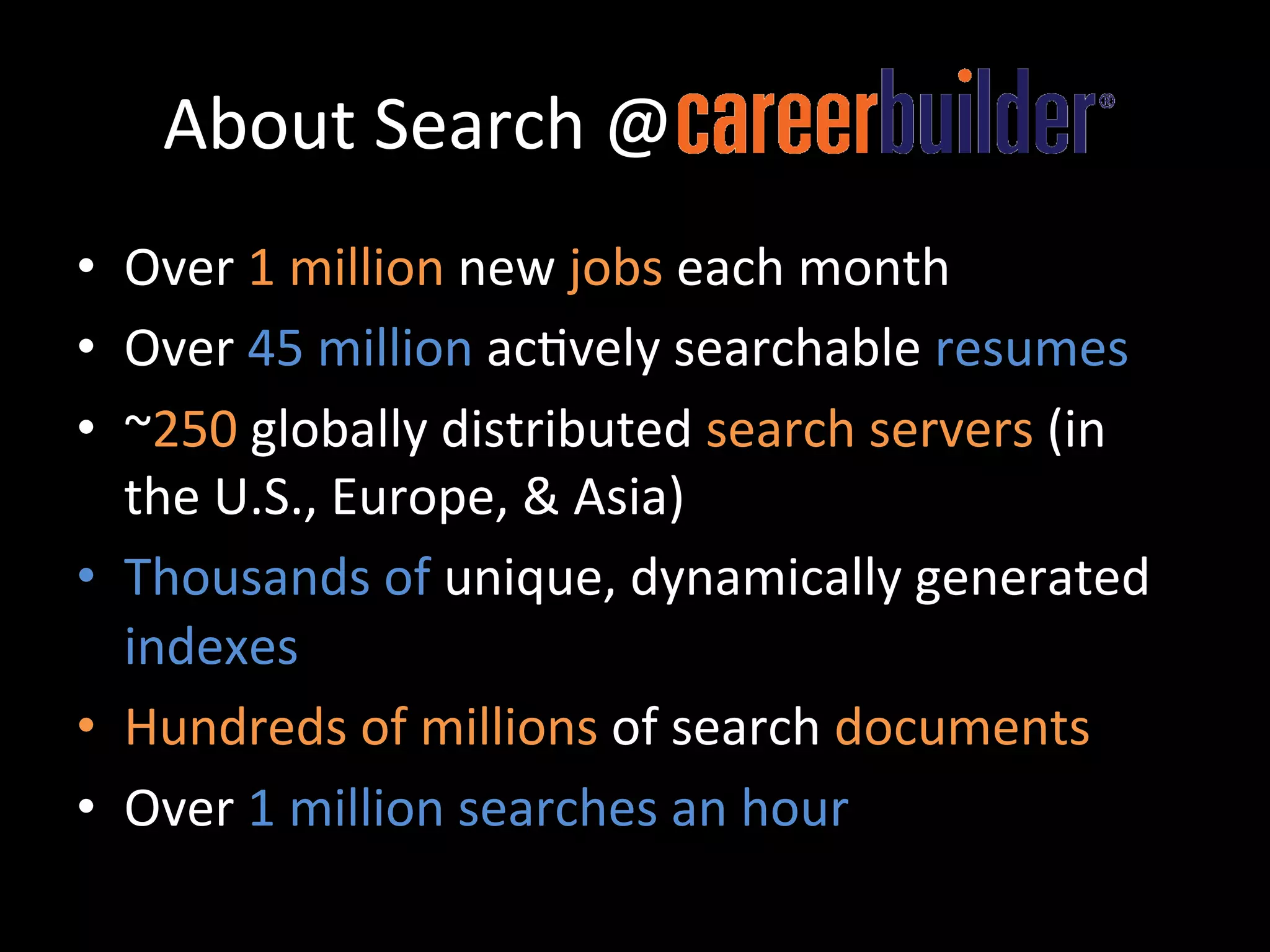 About	
  Search	
  @CareerBuilder	
  
•  Over	
  1	
  million	
  new	
  jobs	
  each	
  month	
  	
  
•  Over	
  45	
  million	
  ac@vely	
  searchable	
  resumes	
  
•  ~250	
  globally	
  distributed	
  search	
  servers	
  (in	
  
   the	
  U.S.,	
  Europe,	
  &	
  Asia)	
  	
  
•  Thousands	
  of	
  unique,	
  dynamically	
  generated	
  
   indexes	
  
•  Hundreds	
  of	
  millions	
  of	
  search	
  documents	
  
•  Over	
  1	
  million	
  searches	
  an	
  hour	
  
 