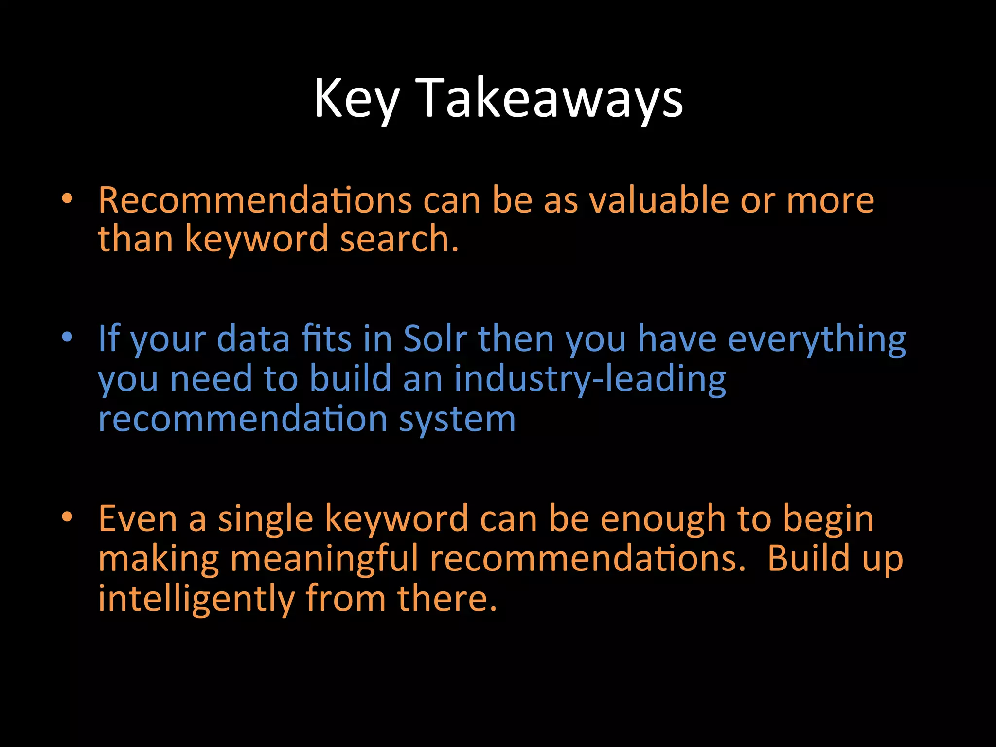 Key	
  Takeaways	
  
•  Recommenda@ons	
  can	
  be	
  as	
  valuable	
  or	
  more	
  
   than	
  keyword	
  search.	
  

•  If	
  your	
  data	
  ﬁts	
  in	
  Solr	
  then	
  you	
  have	
  everything	
  
   you	
  need	
  to	
  build	
  an	
  industry-­‐leading	
  
   recommenda@on	
  system	
  

•  Even	
  a	
  single	
  keyword	
  can	
  be	
  enough	
  to	
  begin	
  
   making	
  meaningful	
  recommenda@ons.	
  	
  Build	
  up	
  
   intelligently	
  from	
  there.	
  
 