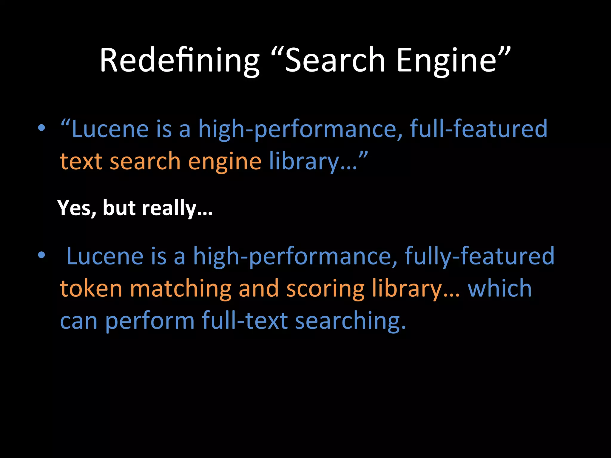 Redeﬁning	
  “Search	
  Engine”	
  
•  “Lucene	
  is	
  a	
  high-­‐performance,	
  full-­‐featured	
  
   text	
  search	
  engine	
  library…”	
  
  Yes,	
  but	
  really…	
  

•  	
  Lucene	
  is	
  a	
  high-­‐performance,	
  fully-­‐featured	
  
   token	
  matching	
  and	
  scoring	
  library…	
  which	
  
   can	
  perform	
  full-­‐text	
  searching.	
  
 