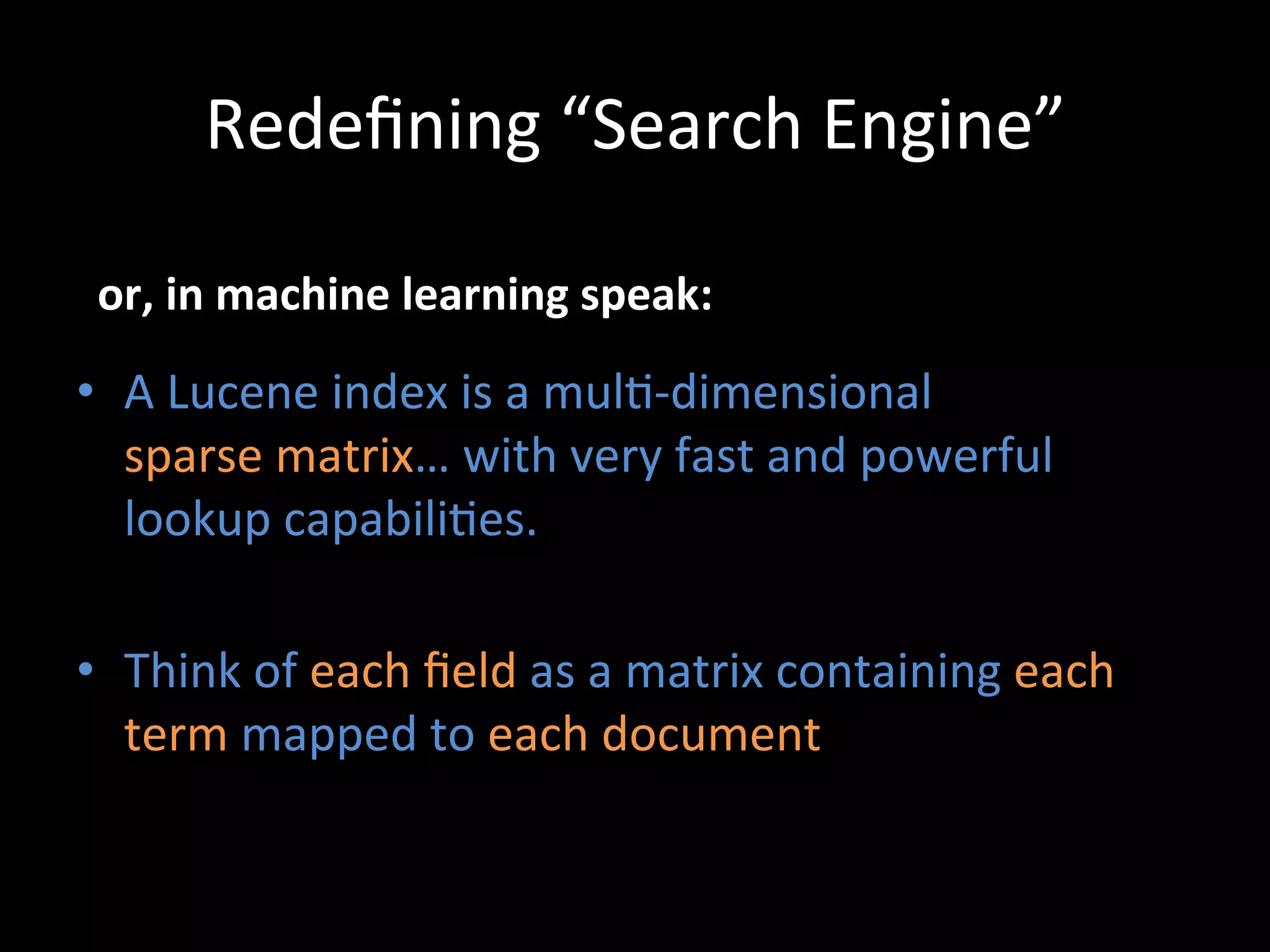 Redeﬁning	
  “Search	
  Engine”	
  

 or,	
  in	
  machine	
  learning	
  speak:	
  

•  A	
  Lucene	
  index	
  is	
  a	
  mul@-­‐dimensional	
  	
  
   sparse	
  matrix…	
  with	
  very	
  fast	
  and	
  powerful	
  
   lookup	
  capabili@es.	
  

•  Think	
  of	
  each	
  ﬁeld	
  as	
  a	
  matrix	
  containing	
  each	
  
   term	
  mapped	
  to	
  each	
  document	
  
 
