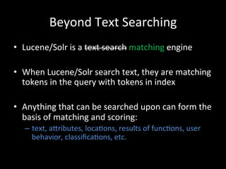 Beyond	
  Text	
  Searching	
  
•  Lucene/Solr	
  is	
  a	
  text	
  search	
  matching	
  engine	
  

•  When	
  Lucene/Solr	
  search	
  text,	
  they	
  are	
  matching	
  
   tokens	
  in	
  the	
  query	
  with	
  tokens	
  in	
  index	
  

•  Anything	
  that	
  can	
  be	
  searched	
  upon	
  can	
  form	
  the	
  
   basis	
  of	
  matching	
  and	
  scoring:	
  
    –  text,	
  aCributes,	
  loca@ons,	
  results	
  of	
  func@ons,	
  user	
  
       behavior,	
  classiﬁca@ons,	
  etc.	
  	
  
 