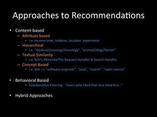 Approaches	
  to	
  Recommenda@ons	
  
•  Content-­‐based	
  
     –  ACribute	
  based	
  
           •  i.e.	
  income	
  level,	
  hobbies,	
  loca@on,	
  experience	
  
     –  Hierarchical	
  
           •  i.e.	
  “medical//nursing//oncology”,	
  “animal//dog//terrier”	
  
     –  Textual	
  Similarity	
  
           •  i.e.	
  Solr’s	
  MoreLikeThis	
  Request	
  Handler	
  &	
  Search	
  Handler	
  
     –  Concept	
  Based	
  
           •  i.e.	
  Solr	
  =>	
  “soiware	
  engineer”,	
  “java”,	
  “search”,	
  “open	
  source”	
  


•  Behavioral	
  Based	
  	
  
           •  Collabora@ve	
  Filtering:	
  	
  “Users	
  who	
  liked	
  that	
  also	
  liked	
  this…”	
  

•  Hybrid	
  Approaches	
  
 