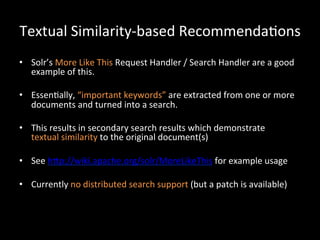 Textual	
  Similarity-­‐based	
  Recommenda@ons	
  
•  Solr’s	
  More	
  Like	
  This	
  Request	
  Handler	
  /	
  Search	
  Handler	
  are	
  a	
  good	
  
   example	
  of	
  this.	
  

•  Essen@ally,	
  “important	
  keywords”	
  are	
  extracted	
  from	
  one	
  or	
  more	
  
   documents	
  and	
  turned	
  into	
  a	
  search.	
  

•  This	
  results	
  in	
  secondary	
  search	
  results	
  which	
  demonstrate	
  	
  
   textual	
  similarity	
  to	
  the	
  original	
  document(s)	
  

•  See	
  hCp://wiki.apache.org/solr/MoreLikeThis	
  for	
  example	
  usage	
  

•  Currently	
  no	
  distributed	
  search	
  support	
  (but	
  a	
  patch	
  is	
  available)	
  
 
