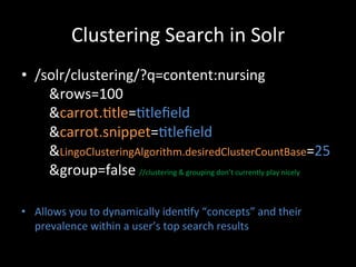Clustering	
  Search	
  in	
  Solr	
  
•  /solr/clustering/?q=content:nursing	
  
   	
  	
  	
  	
  &rows=100	
  
   	
  	
  	
  	
  &carrot.@tle=@tleﬁeld	
  
   	
  	
  	
  	
  &carrot.snippet=@tleﬁeld	
  	
  
   	
  	
  	
  	
  &LingoClusteringAlgorithm.desiredClusterCountBase=25	
  
   	
  	
  	
  	
  &group=false	
  //clustering	
  &	
  grouping	
  don’t	
  currently	
  play	
  nicely	
  

•  Allows	
  you	
  to	
  dynamically	
  iden@fy	
  “concepts”	
  and	
  their	
  
   prevalence	
  within	
  a	
  user’s	
  top	
  search	
  results	
  
 